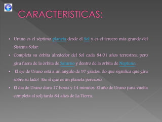 • Urano es el séptimo planeta desde el Sol y es el tercero más grande del
Sistema Solar.
• Completa su órbita alrededor del Sol cada 84,01 años terrestres, pero
gira fuera de la órbita de Saturno y dentro de la órbita de Neptuno.
• El eje de Urano está a un ángulo de 97 grados, ¡lo que significa que gira
sobre su lado! Ese sí que es un planeta perezoso.
• El día de Urano dura 17 horas y 14 minutos. El año de Urano (una vuelta
completa al sol) tarda 84 años de La Tierra.
 