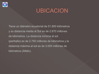 Tiene un diámetro ecuatorial de 51.800 kilómetros
y su distancia media al Sol es de 2.870 millones
de kilómetros. La distancia mínima al sol
(perihelio) es de 2.750 millones de kilómetros y la
distancia máxima al sol es de 3.005 millones de
kilómetros (Afelio).
 