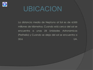 UBICACION
La distancia media de Neptuno al Sol es de 4.500
millones de kilómetros. Cuando está cerca del sol se
encuentra a unas 29 Unidades Astronómicas
(Perihelio) y Cuando se aleja del sol se encuentra a
30.4 UA.
 