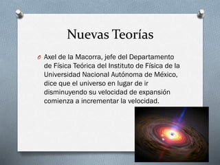 Nuevas Teorías
O Axel de la Macorra, jefe del Departamento

de Física Teórica del Instituto de Física de la
Universidad Nacional Autónoma de México,
dice que el universo en lugar de ir
disminuyendo su velocidad de expansión
comienza a incrementar la velocidad.

 
