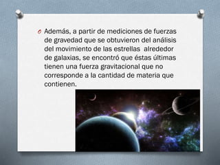 O Además, a partir de mediciones de fuerzas

de gravedad que se obtuvieron del análisis
del movimiento de las estrellas alrededor
de galaxias, se encontró que éstas últimas
tienen una fuerza gravitacional que no
corresponde a la cantidad de materia que
contienen.

 