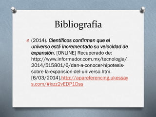 Bibliografía
O (2014). Científicos confirman que el

universo está incrementado su velocidad de
expansión. [ONLINE] Recuperado de:
http://www.informador.com.mx/tecnologia/
2014/515801/6/dan-a-conocer-hipotesissobre-la-expansion-del-universo.htm.
[6/03/2014].http://apareferencing.ukessay
s.com/#ixzz2vEDP1Dss

 