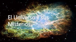 El Universo y sus
Misterios.
EL UNIVERSO , LA MATERIA EL ESPACIO Y EL TIEMPO; UN CONJUNTO DE
VIDA EN UNA SOLA PALABRA.
 