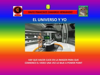 DAVID FRANCISCO CAMARGO HERNÁNDEZ


      EL UNIVERSO Y YO




  HAY QUE HACER CLICK EN LA IMAGEN PARA QUE
COMIENCE EL VIDEO UNA VEZ LO BAJE A POWER POINT
 