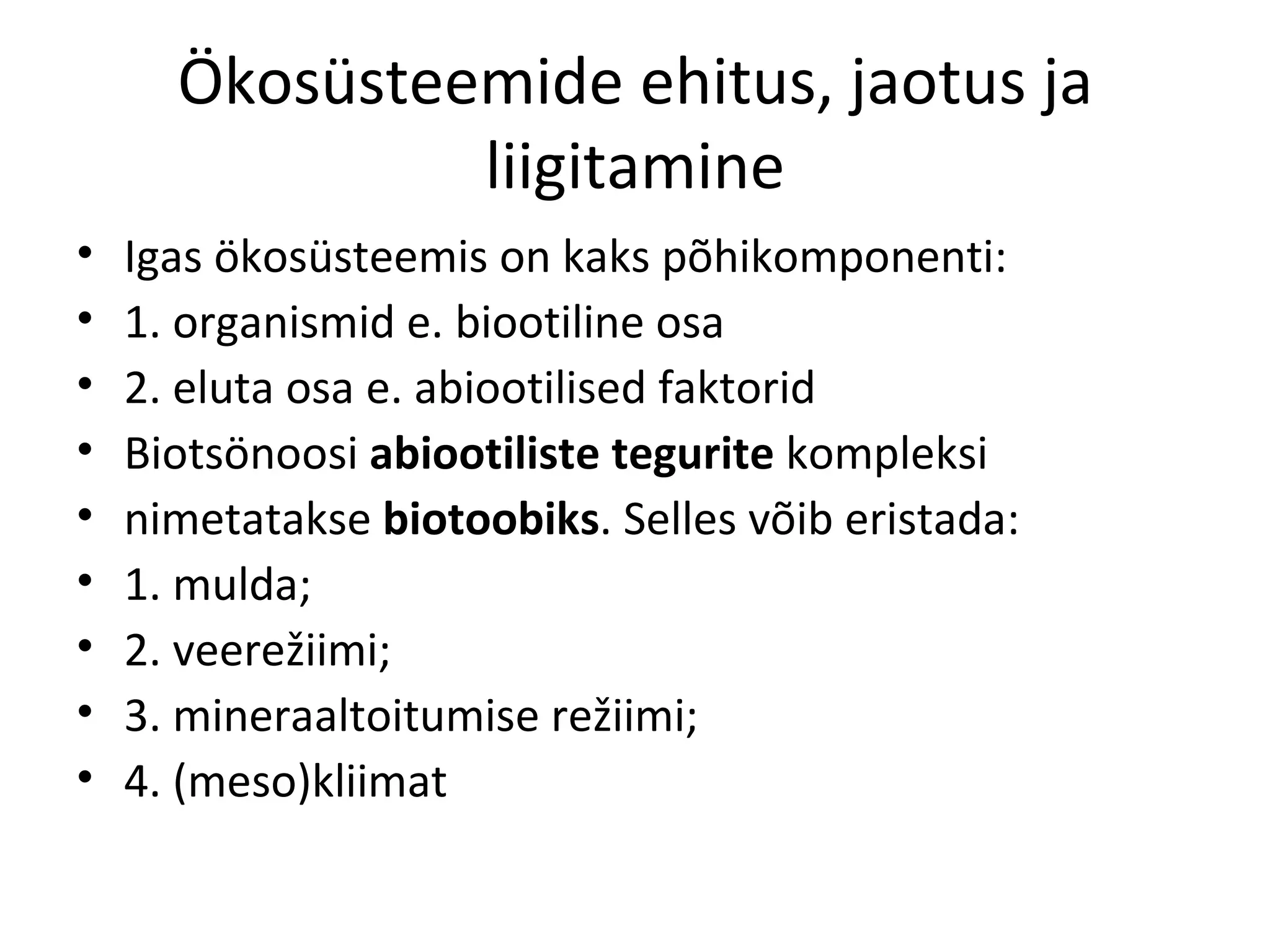Ökosüsteemide ehitus, jaotus ja liigitamine Igas ökosüsteemis on kaks põhikomponenti: 1. organismid e. biootiline osa 2. eluta osa e. abiootilised faktorid Biotsönoosi  abiootiliste tegurite  kompleksi  nimetatakse  biotoobiks . Selles võib eristada: 1. mulda; 2. veerežiimi; 3. mineraaltoitumise režiimi; 4. (meso)kliimat 