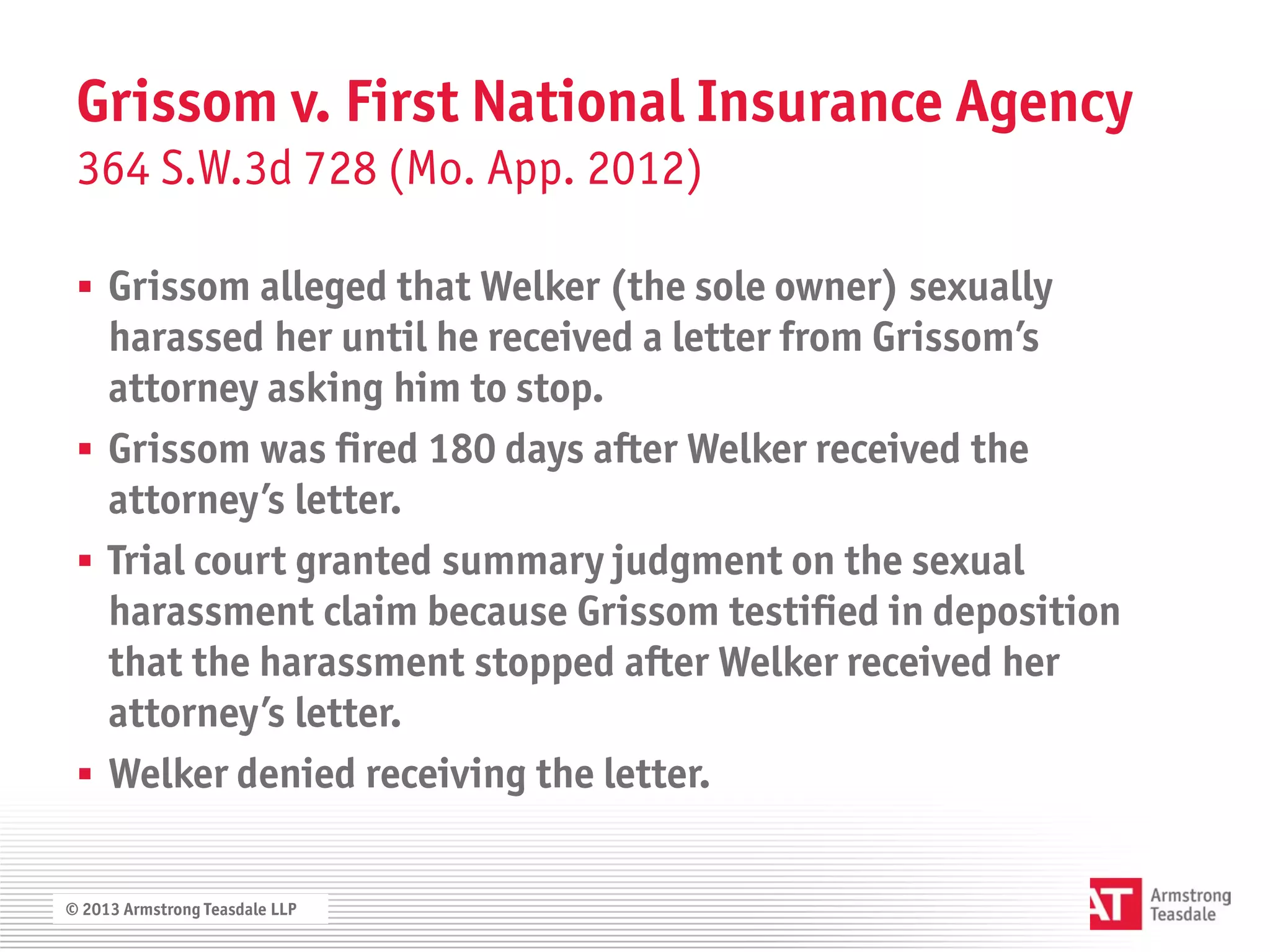 Grissom v. First National Insurance Agency
 364 S.W.3d 728 (Mo. App. 2012)

  Grissom alleged that Welker (the sole owner) sexually
   harassed her until he received a letter from Grissom’s
   attorney asking him to stop.
  Grissom was fired 180 days after Welker received the
   attorney’s letter.
  Trial court granted summary judgment on the sexual
   harassment claim because Grissom testified in deposition
   that the harassment stopped after Welker received her
   attorney’s letter.
  Welker denied receiving the letter.


© 2013 Armstrong Teasdale LLP
 