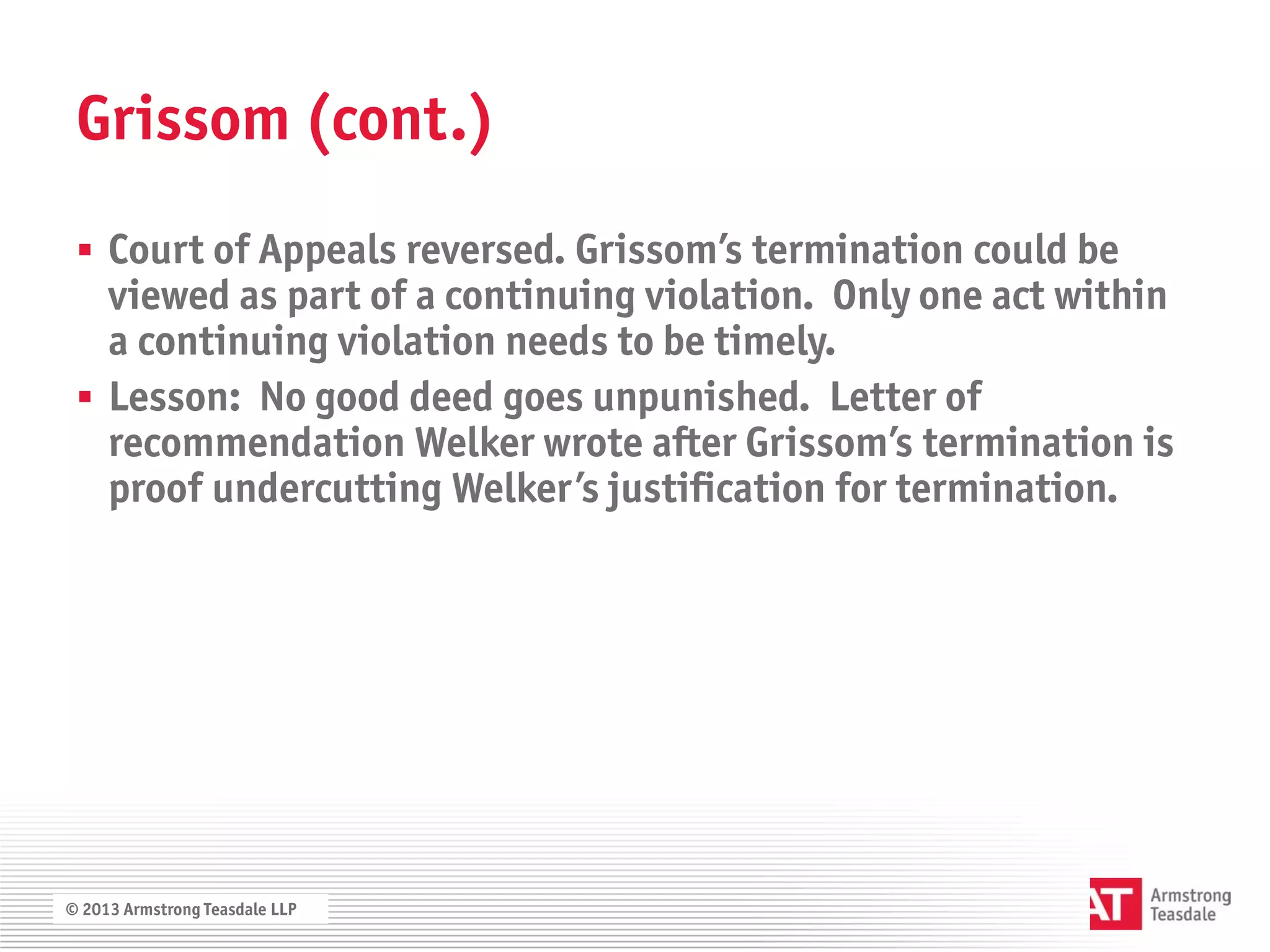 Grissom (cont.)
  Court of Appeals reversed. Grissom’s termination could be
   viewed as part of a continuing violation. Only one act within
   a continuing violation needs to be timely.
  Lesson: No good deed goes unpunished. Letter of
   recommendation Welker wrote after Grissom’s termination is
   proof undercutting Welker’s justification for termination.




© 2013 Armstrong Teasdale LLP
 