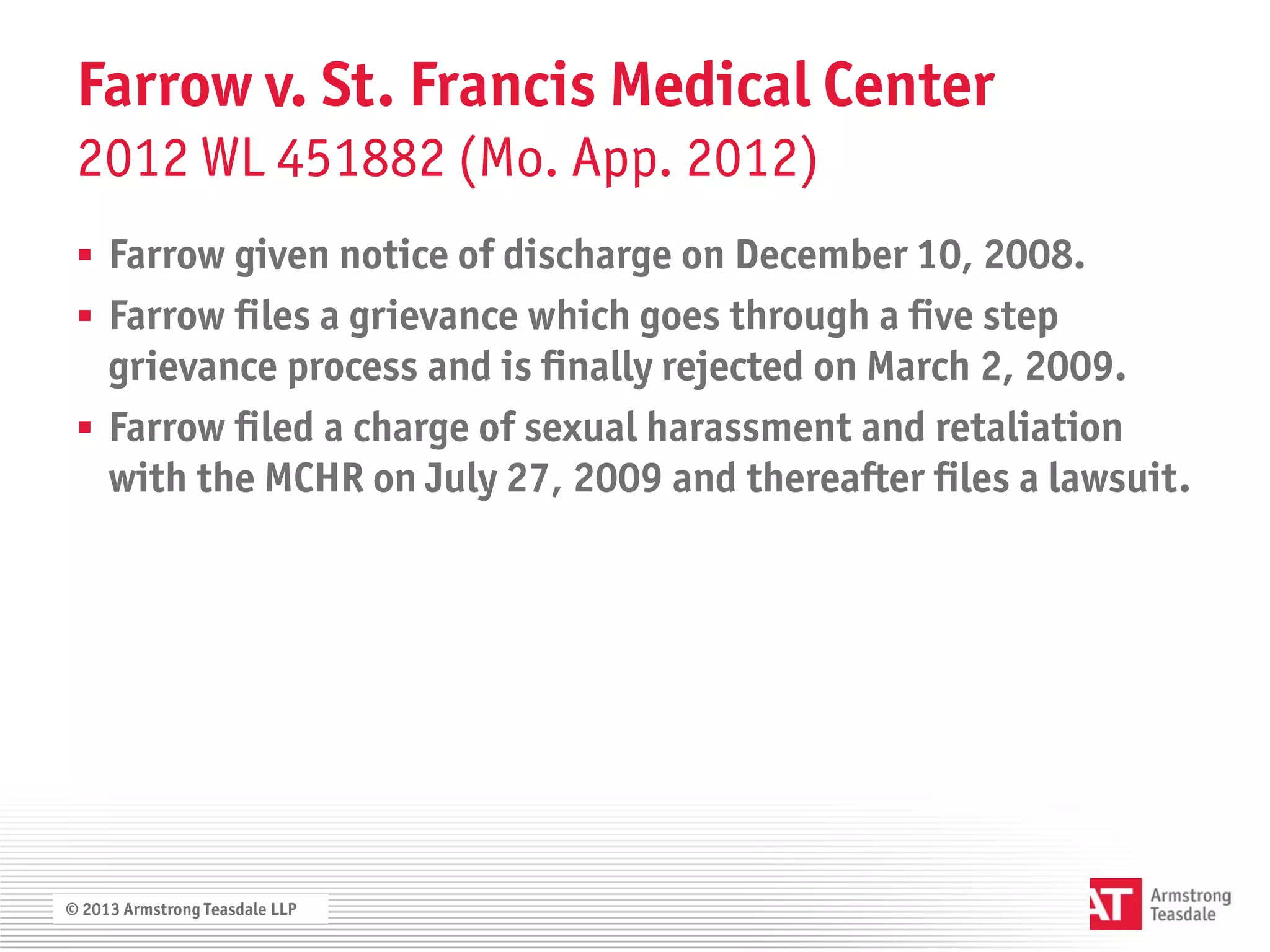 Farrow v. St. Francis Medical Center
 2012 WL 451882 (Mo. App. 2012)
  Farrow given notice of discharge on December 10, 2008.
  Farrow files a grievance which goes through a five step
   grievance process and is finally rejected on March 2, 2009.
  Farrow filed a charge of sexual harassment and retaliation
   with the MCHR on July 27, 2009 and thereafter files a lawsuit.




© 2013 Armstrong Teasdale LLP
 