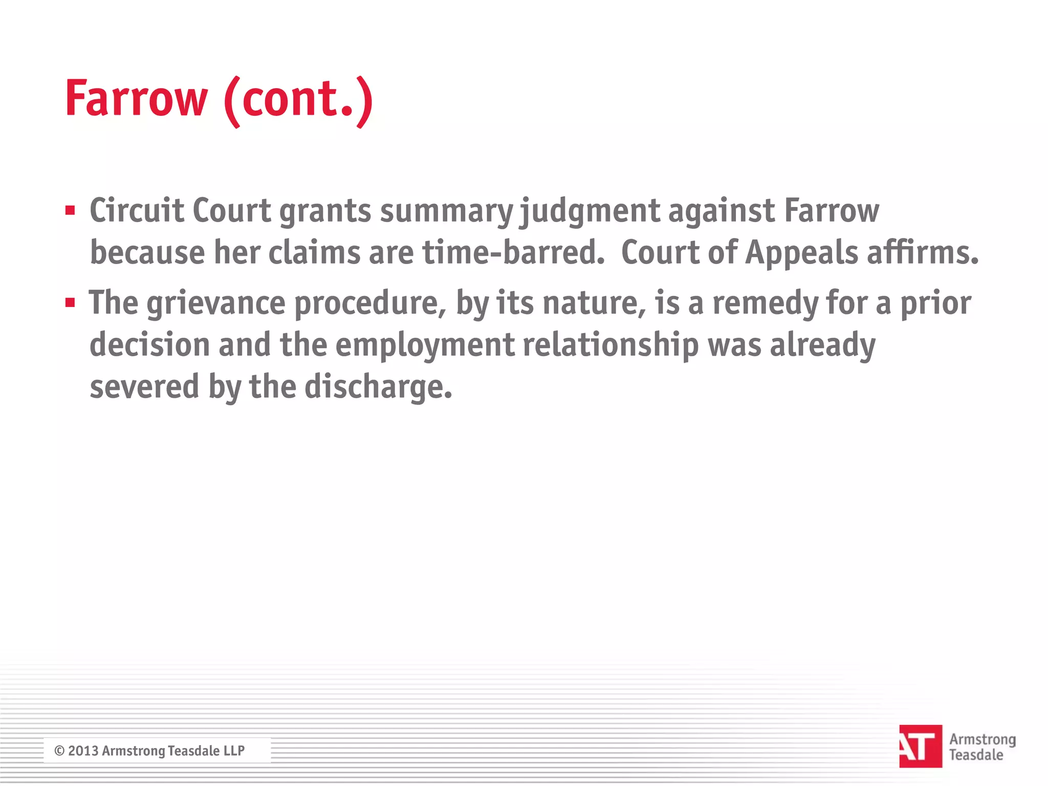Farrow (cont.)

  Circuit Court grants summary judgment against Farrow
   because her claims are time-barred. Court of Appeals affirms.
  The grievance procedure, by its nature, is a remedy for a prior
   decision and the employment relationship was already
   severed by the discharge.




© 2013 Armstrong Teasdale LLP
 