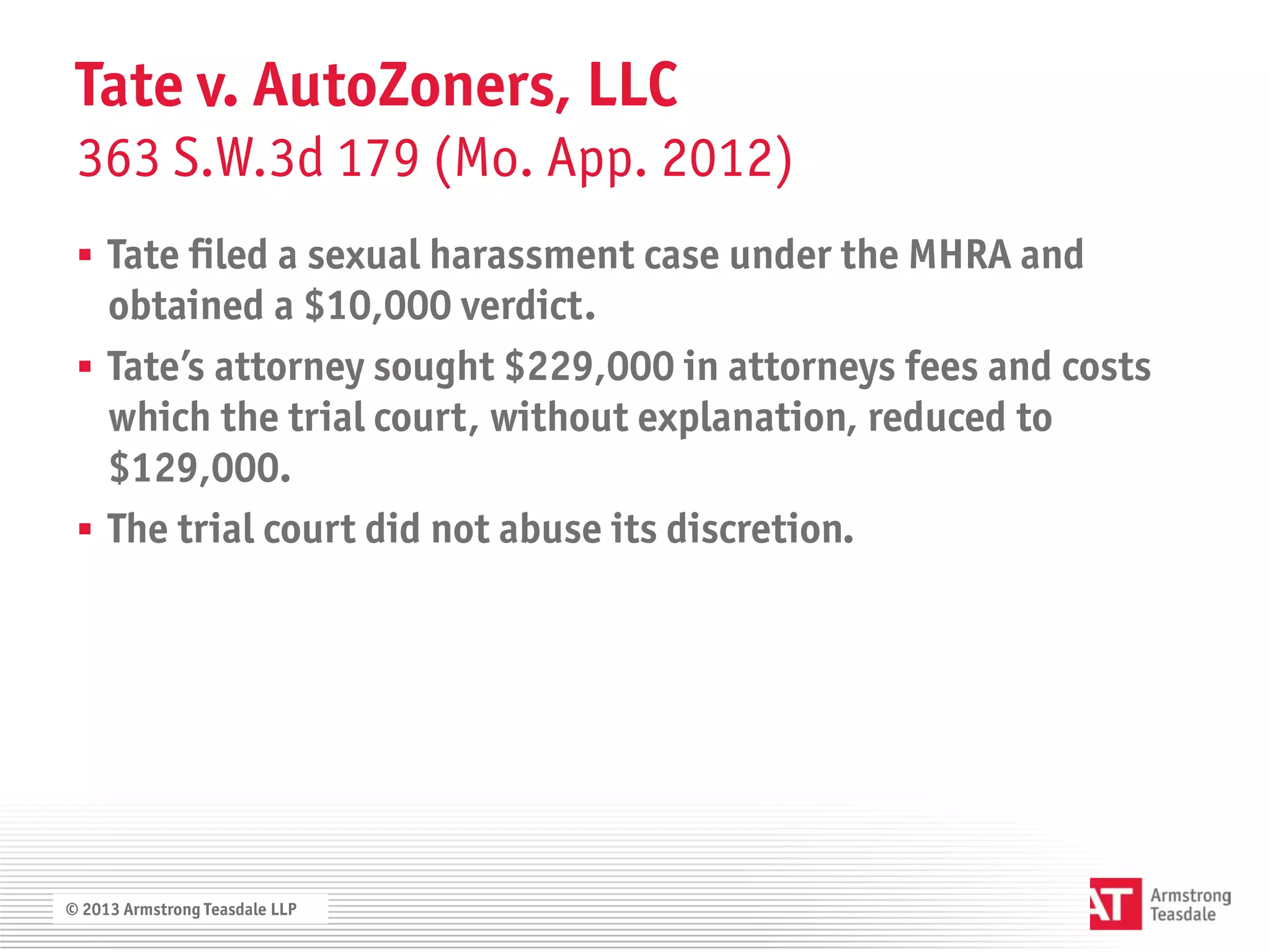 Tate v. AutoZoners, LLC
 363 S.W.3d 179 (Mo. App. 2012)
  Tate filed a sexual harassment case under the MHRA and
   obtained a $10,000 verdict.
  Tate’s attorney sought $229,000 in attorneys fees and costs
   which the trial court, without explanation, reduced to
   $129,000.
  The trial court did not abuse its discretion.




© 2013 Armstrong Teasdale LLP
 