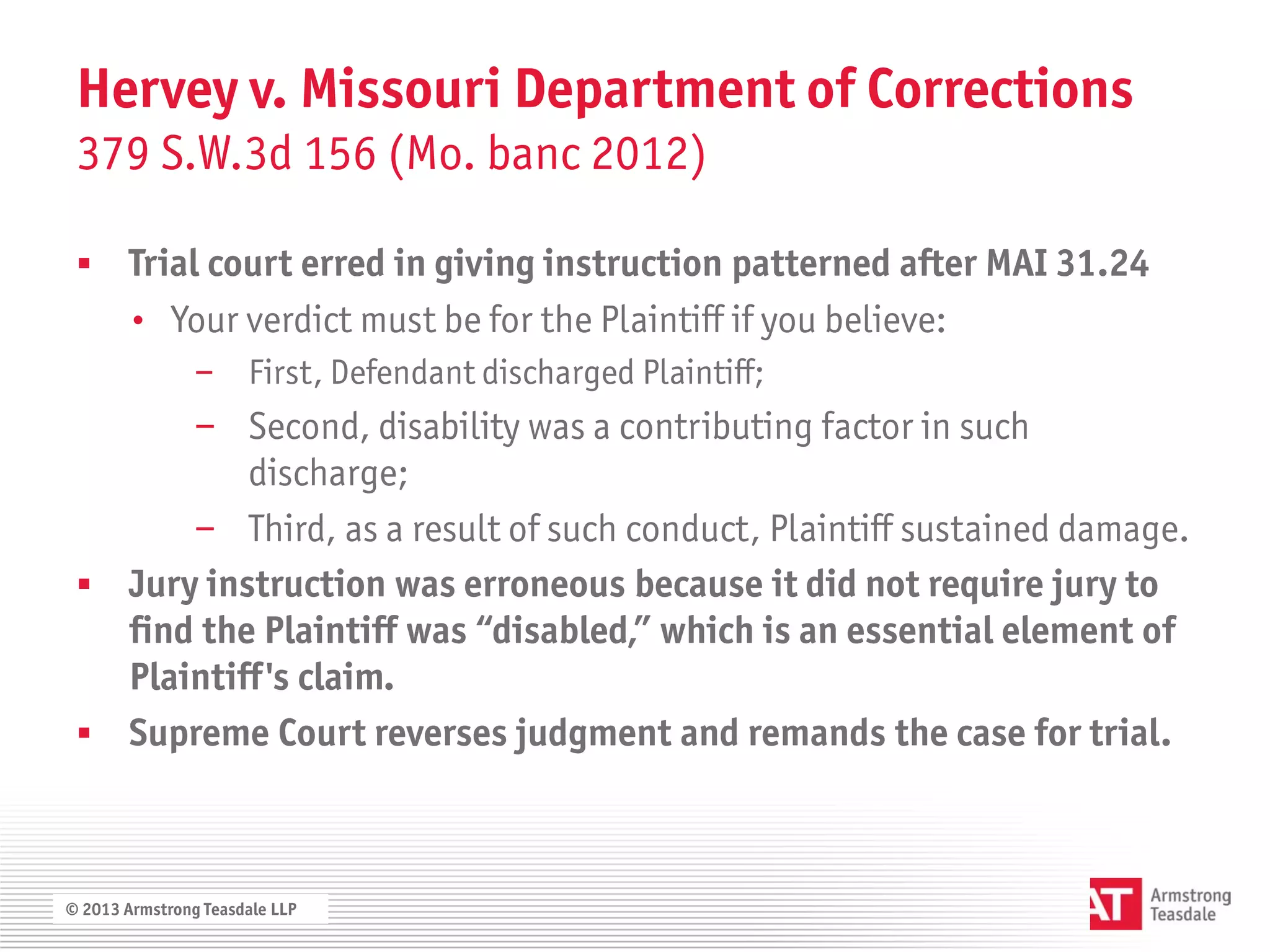 Hervey v. Missouri Department of Corrections
 379 S.W.3d 156 (Mo. banc 2012)

      Trial court erred in giving instruction patterned after MAI 31.24
       • Your verdict must be for the Plaintiff if you believe:
                − First, Defendant discharged Plaintiff;
       − Second, disability was a contributing factor in such
           discharge;
       − Third, as a result of such conduct, Plaintiff sustained damage.
  Jury instruction was erroneous because it did not require jury to
   find the Plaintiff was “disabled,” which is an essential element of
   Plaintiff's claim.
  Supreme Court reverses judgment and remands the case for trial.



© 2013 Armstrong Teasdale LLP
 