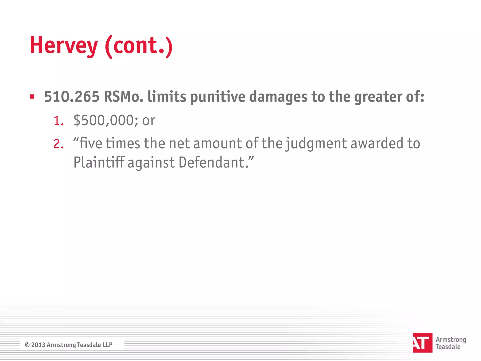 Hervey (cont.)

  510.265 RSMo. limits punitive damages to the greater of:
         1. $500,000; or
         2. “five times the net amount of the judgment awarded to
               Plaintiff against Defendant.”




© 2013 Armstrong Teasdale LLP
 
