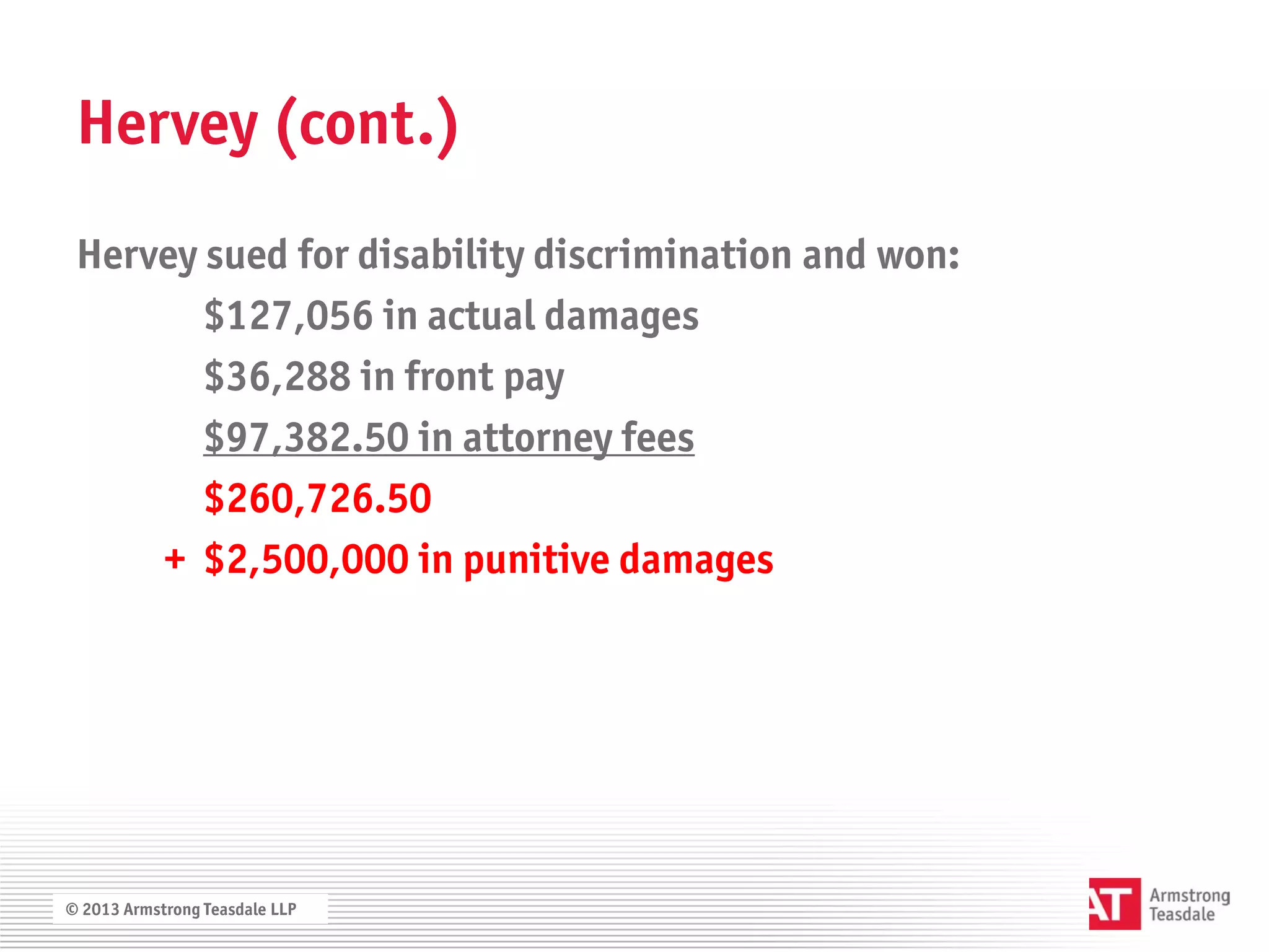 Hervey (cont.)
 Hervey sued for disability discrimination and won:
        $127,056 in actual damages
        $36,288 in front pay
        $97,382.50 in attorney fees
        $260,726.50
     + $2,500,000 in punitive damages




© 2013 Armstrong Teasdale LLP
 