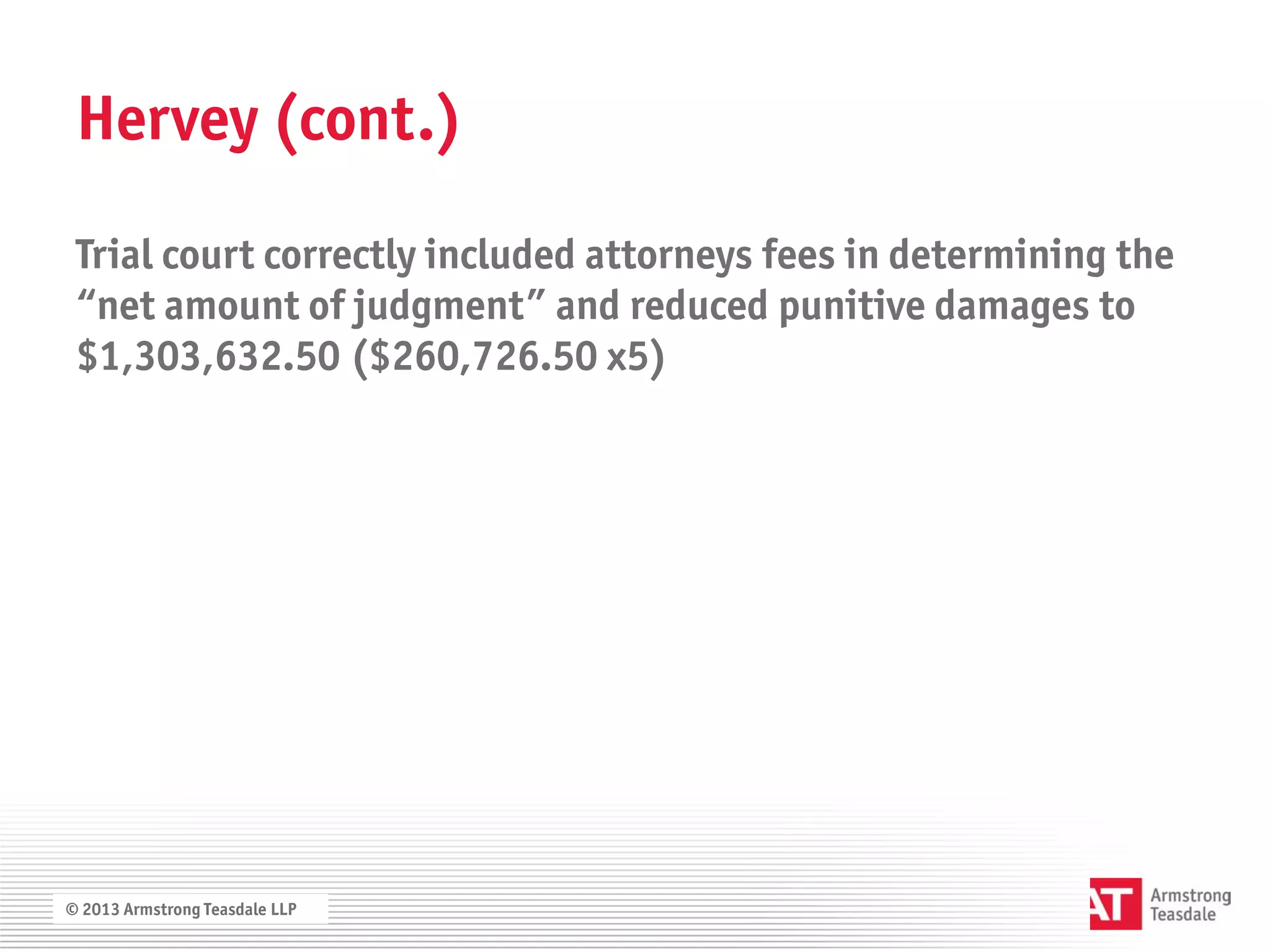 Hervey (cont.)

 Trial court correctly included attorneys fees in determining the
 “net amount of judgment” and reduced punitive damages to
 $1,303,632.50 ($260,726.50 x5)




© 2013 Armstrong Teasdale LLP
 