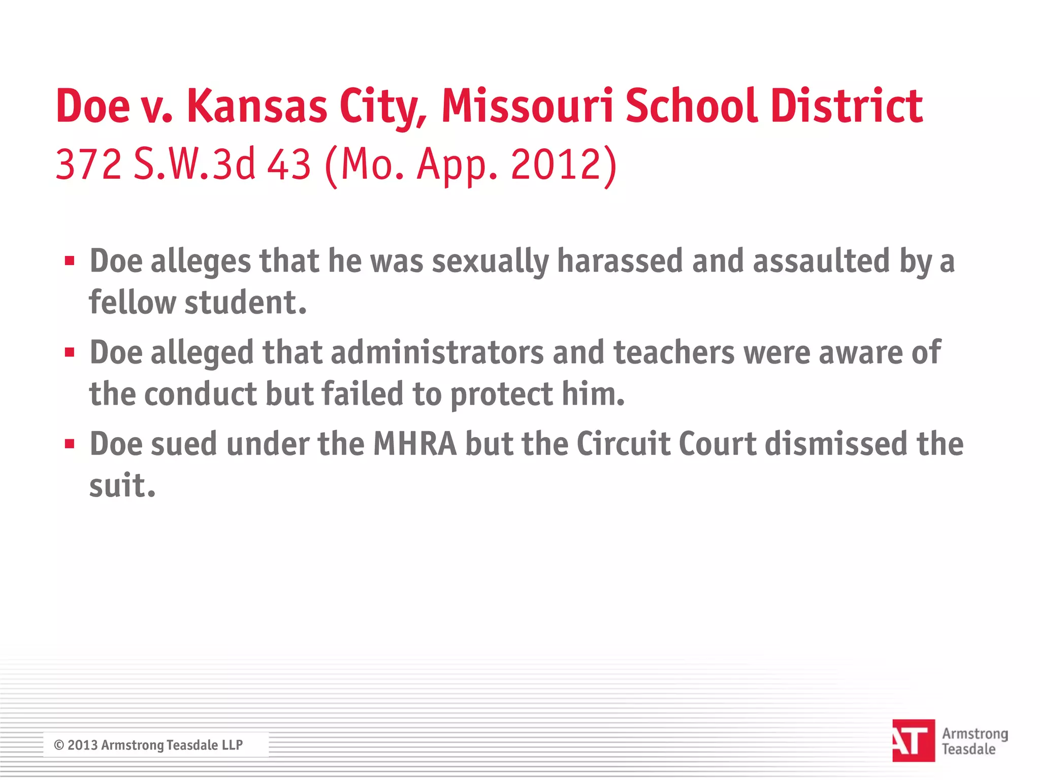 Doe v. Kansas City, Missouri School District
372 S.W.3d 43 (Mo. App. 2012)

  Doe alleges that he was sexually harassed and assaulted by a
   fellow student.
  Doe alleged that administrators and teachers were aware of
   the conduct but failed to protect him.
  Doe sued under the MHRA but the Circuit Court dismissed the
   suit.




© 2013 Armstrong Teasdale LLP
 