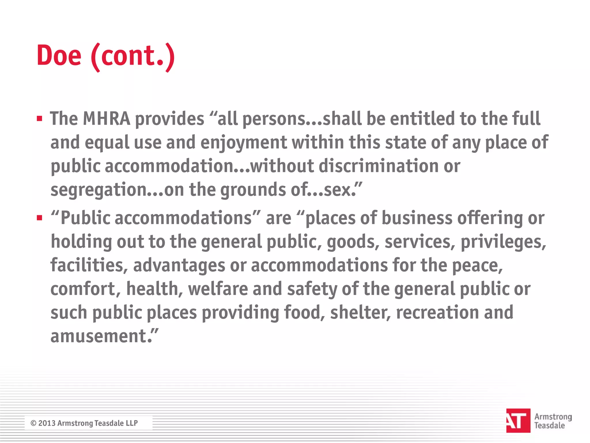 Doe (cont.)

  The MHRA provides “all persons…shall be entitled to the full
   and equal use and enjoyment within this state of any place of
   public accommodation…without discrimination or
   segregation…on the grounds of…sex.”
  “Public accommodations” are “places of business offering or
   holding out to the general public, goods, services, privileges,
   facilities, advantages or accommodations for the peace,
   comfort, health, welfare and safety of the general public or
   such public places providing food, shelter, recreation and
   amusement.”



© 2013 Armstrong Teasdale LLP
 