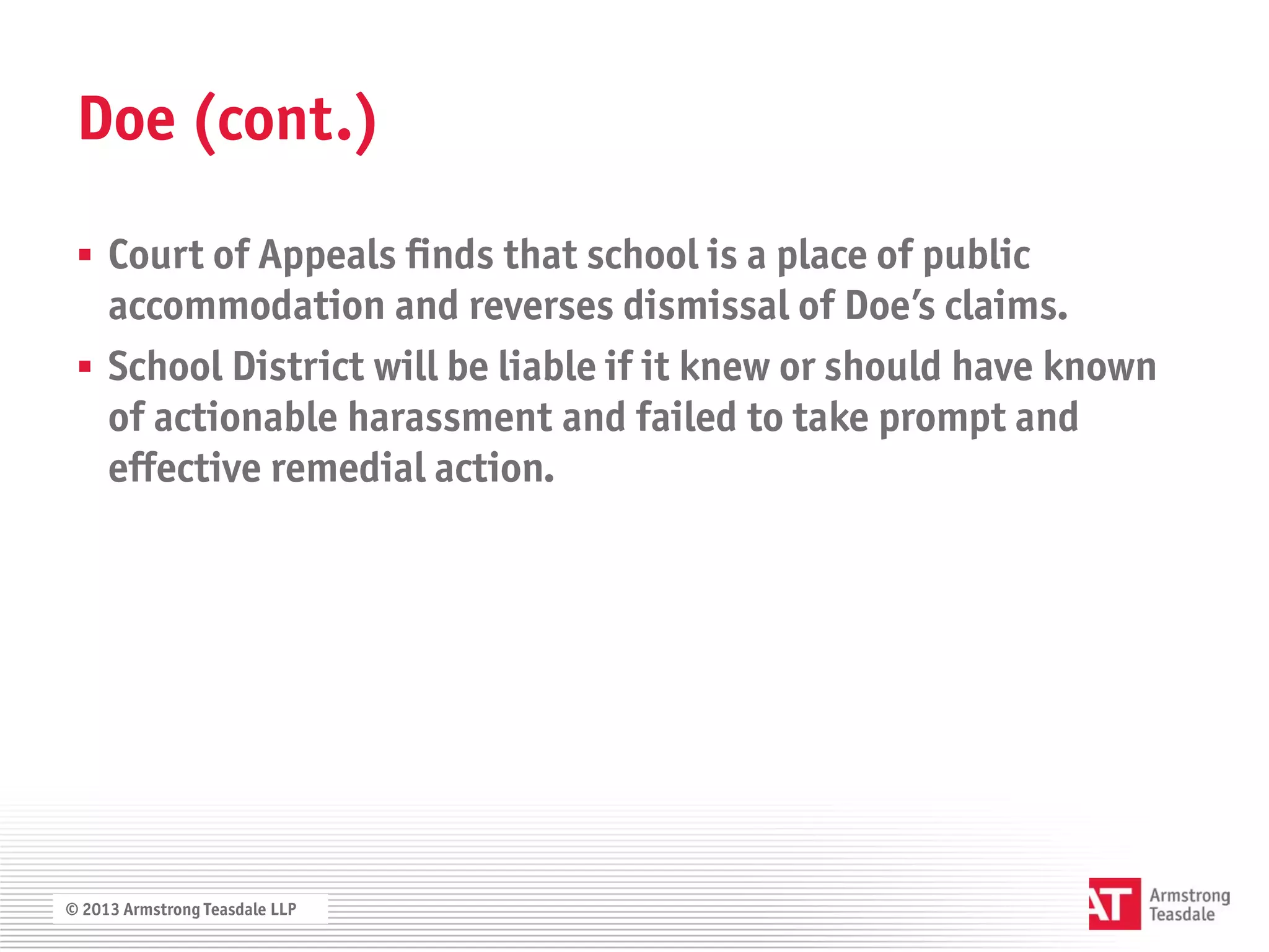 Doe (cont.)

  Court of Appeals finds that school is a place of public
   accommodation and reverses dismissal of Doe’s claims.
  School District will be liable if it knew or should have known
   of actionable harassment and failed to take prompt and
   effective remedial action.




© 2013 Armstrong Teasdale LLP
 
