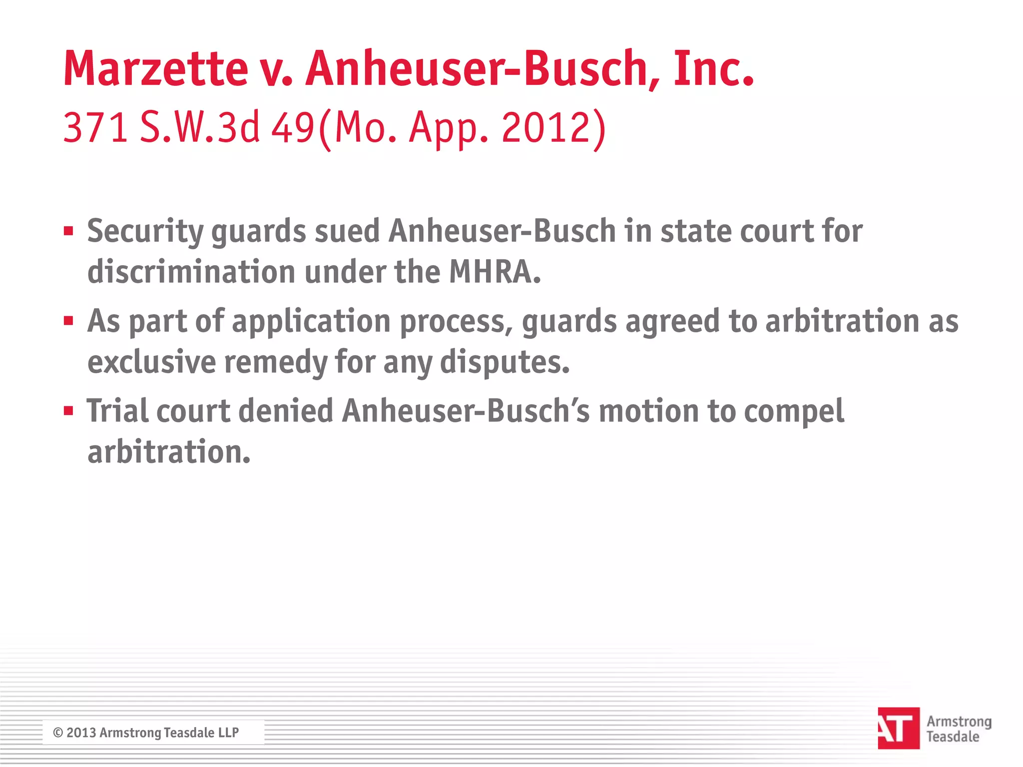 Marzette v. Anheuser-Busch, Inc.
 371 S.W.3d 49(Mo. App. 2012)

  Security guards sued Anheuser-Busch in state court for
   discrimination under the MHRA.
  As part of application process, guards agreed to arbitration as
   exclusive remedy for any disputes.
  Trial court denied Anheuser-Busch’s motion to compel
   arbitration.




© 2013 Armstrong Teasdale LLP
 
