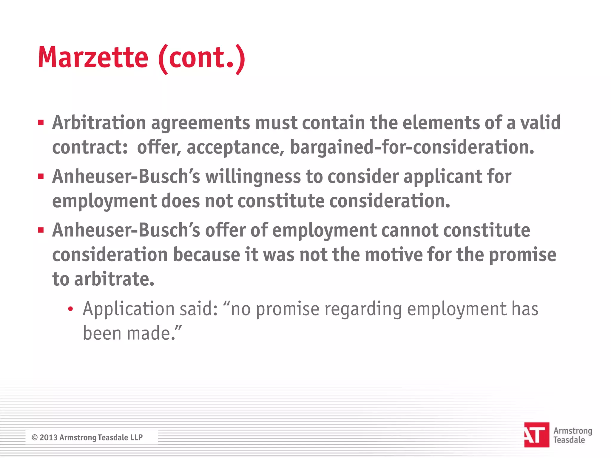 Marzette (cont.)

  Arbitration agreements must contain the elements of a valid
   contract: offer, acceptance, bargained-for-consideration.
  Anheuser-Busch’s willingness to consider applicant for
   employment does not constitute consideration.
  Anheuser-Busch’s offer of employment cannot constitute
   consideration because it was not the motive for the promise
   to arbitrate.
     • Application said: “no promise regarding employment has
       been made.”



© 2013 Armstrong Teasdale LLP
 