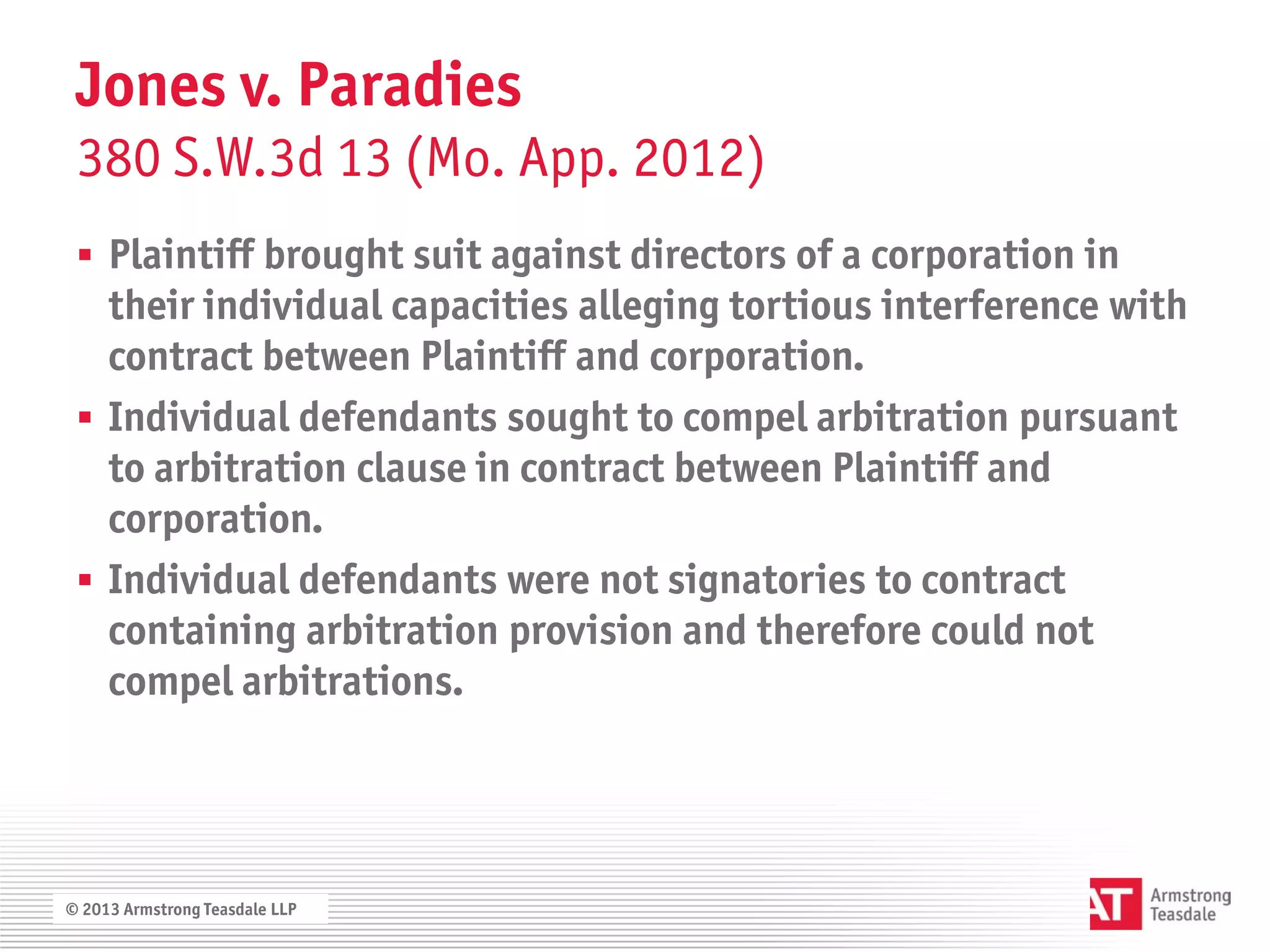 Jones v. Paradies
 380 S.W.3d 13 (Mo. App. 2012)
  Plaintiff brought suit against directors of a corporation in
   their individual capacities alleging tortious interference with
   contract between Plaintiff and corporation.
  Individual defendants sought to compel arbitration pursuant
   to arbitration clause in contract between Plaintiff and
   corporation.
  Individual defendants were not signatories to contract
   containing arbitration provision and therefore could not
   compel arbitrations.




© 2013 Armstrong Teasdale LLP
 