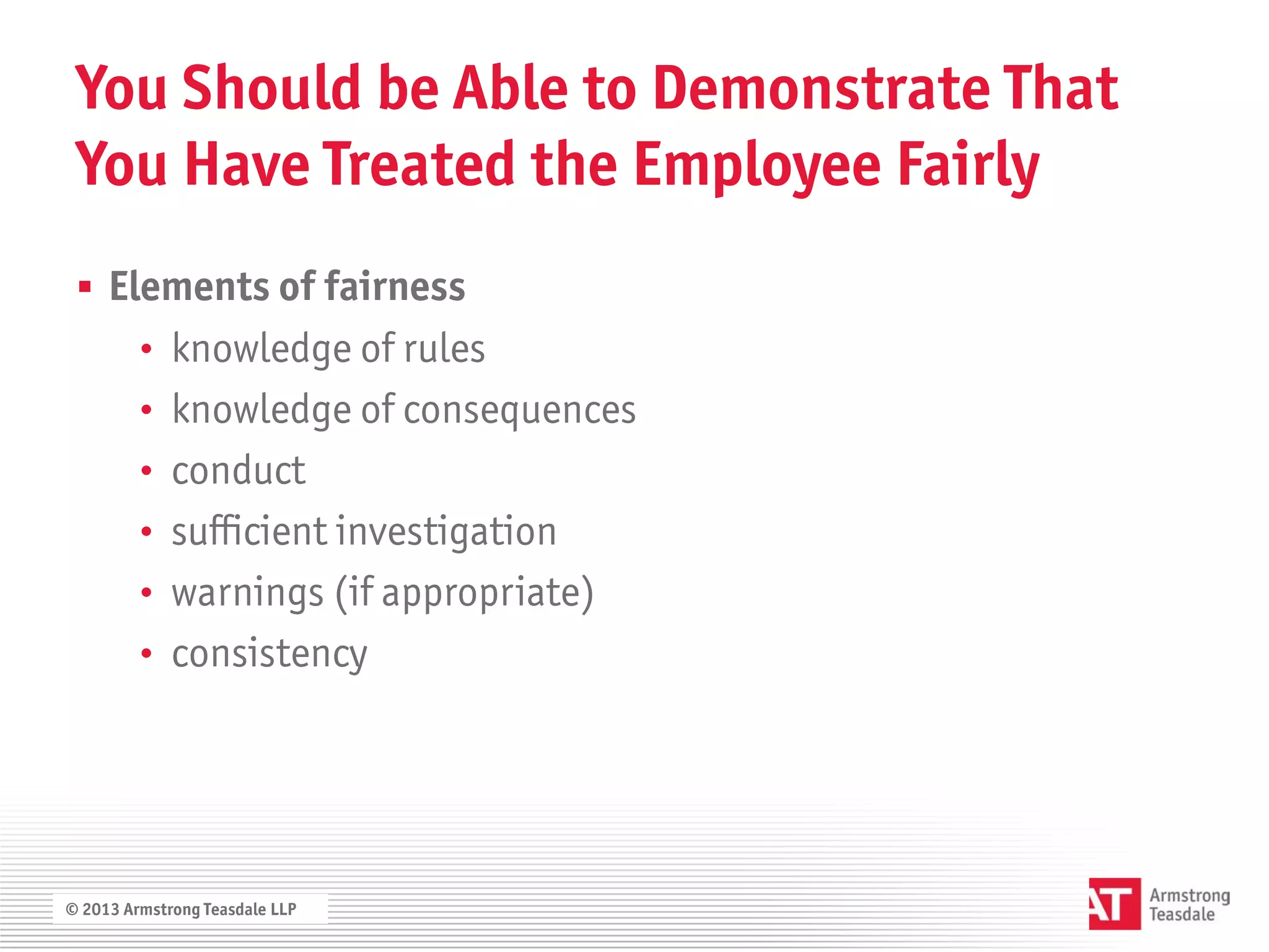 You Should be Able to Demonstrate That
 You Have Treated the Employee Fairly
  Elements of fairness
         • knowledge of rules
         • knowledge of consequences
         • conduct
         • sufficient investigation
         • warnings (if appropriate)
         • consistency




© 2013 Armstrong Teasdale LLP
 