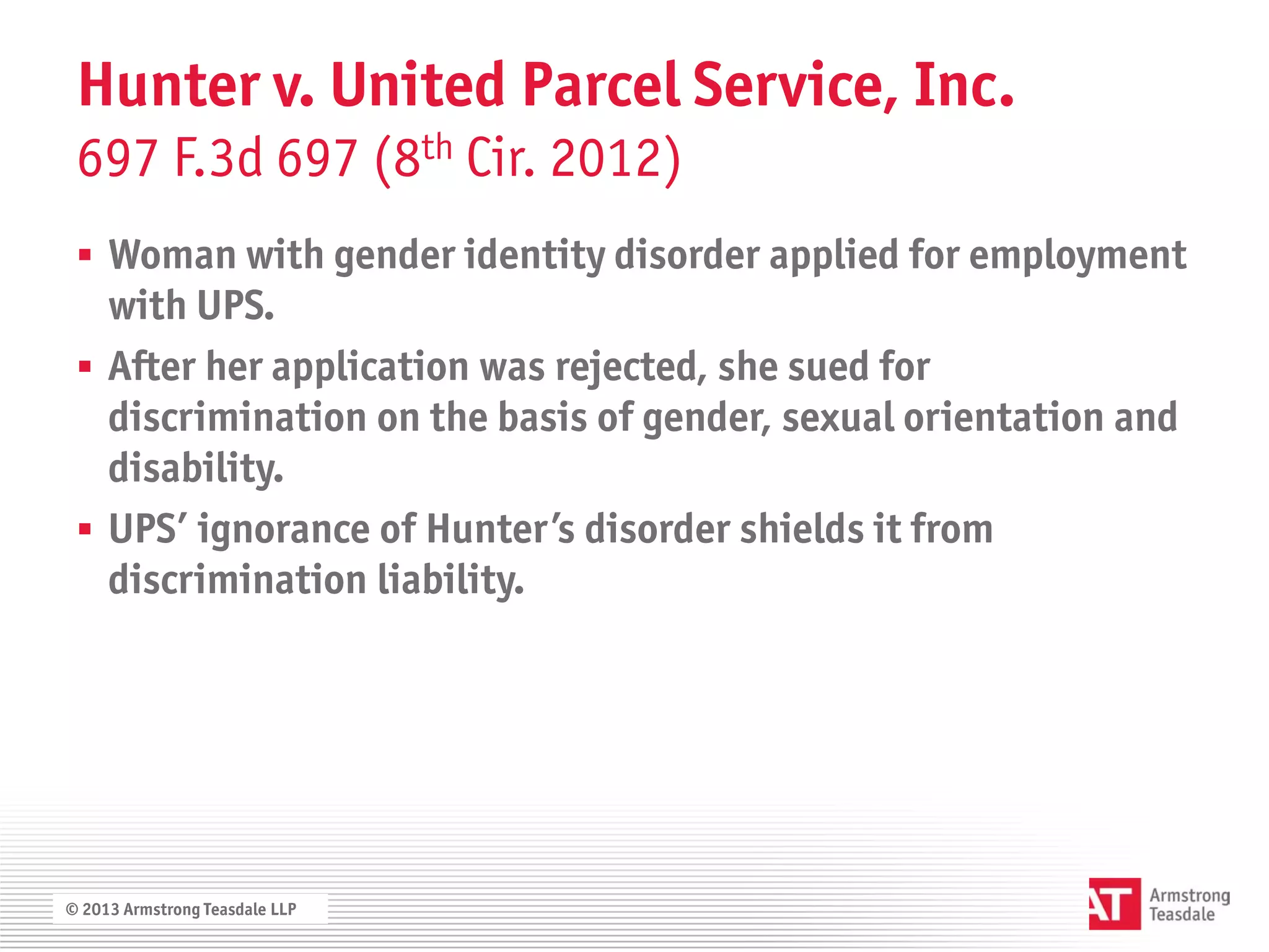 Hunter v. United Parcel Service, Inc.
 697 F.3d 697 (8th Cir. 2012)
  Woman with gender identity disorder applied for employment
   with UPS.
  After her application was rejected, she sued for
   discrimination on the basis of gender, sexual orientation and
   disability.
  UPS’ ignorance of Hunter’s disorder shields it from
   discrimination liability.




© 2013 Armstrong Teasdale LLP
 