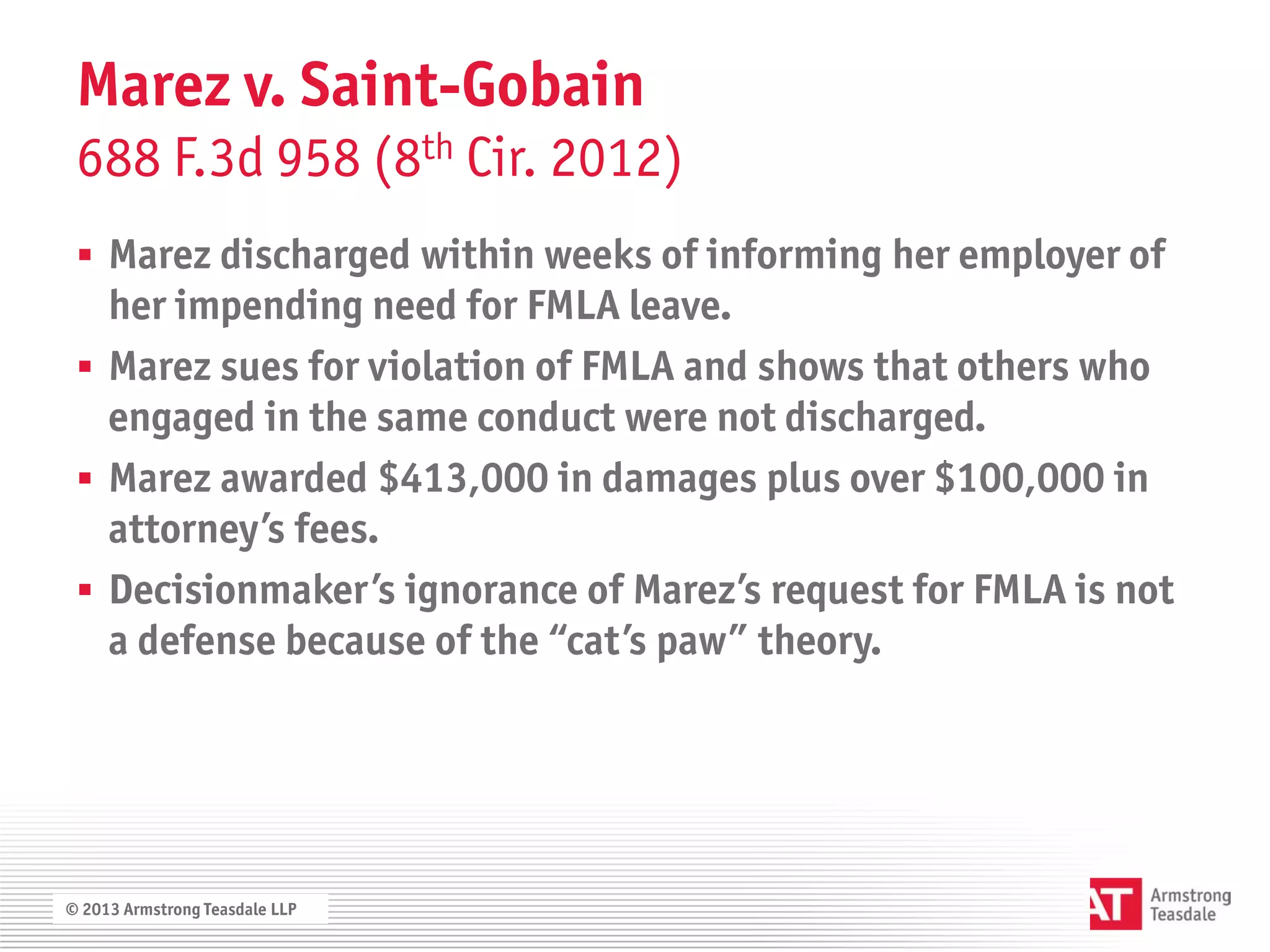 Marez v. Saint-Gobain
 688 F.3d 958 (8th Cir. 2012)
  Marez discharged within weeks of informing her employer of
   her impending need for FMLA leave.
  Marez sues for violation of FMLA and shows that others who
   engaged in the same conduct were not discharged.
  Marez awarded $413,000 in damages plus over $100,000 in
   attorney’s fees.
  Decisionmaker’s ignorance of Marez’s request for FMLA is not
   a defense because of the “cat’s paw” theory.




© 2013 Armstrong Teasdale LLP
 