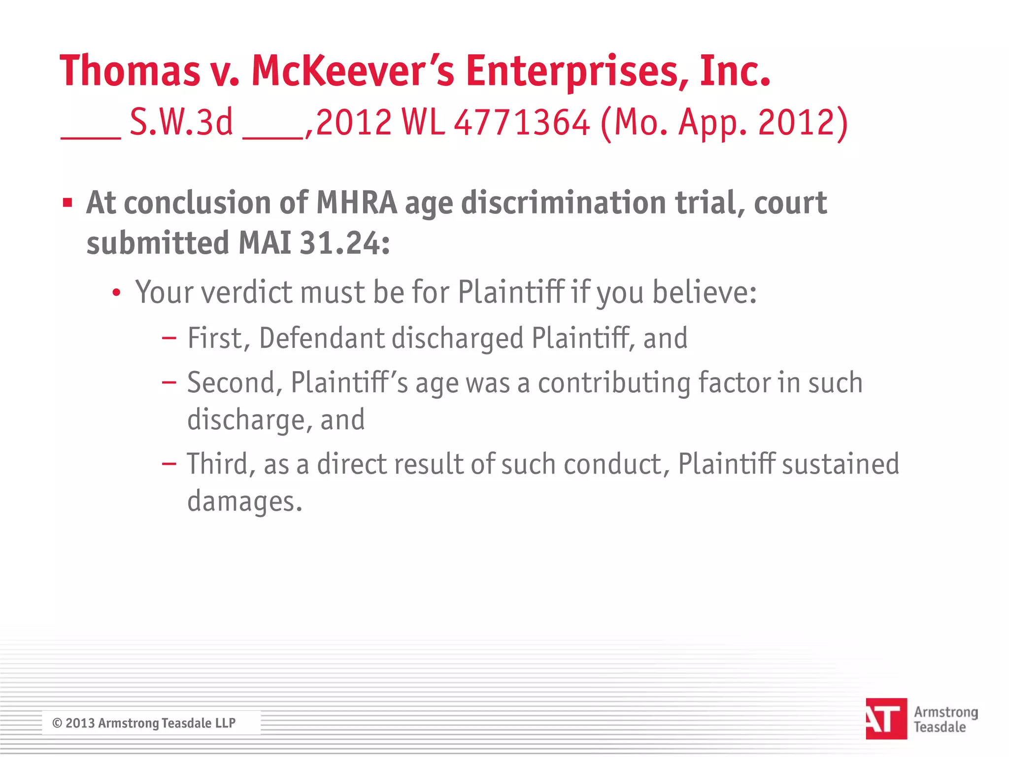Thomas v. McKeever’s Enterprises, Inc.
 ___ S.W.3d ___,2012 WL 4771364 (Mo. App. 2012)

  At conclusion of MHRA age discrimination trial, court
     submitted MAI 31.24:
       • Your verdict must be for Plaintiff if you believe:
                 − First, Defendant discharged Plaintiff, and
                 − Second, Plaintiff’s age was a contributing factor in such
                   discharge, and
                 − Third, as a direct result of such conduct, Plaintiff sustained
                   damages.




© 2013 Armstrong Teasdale LLP
 
