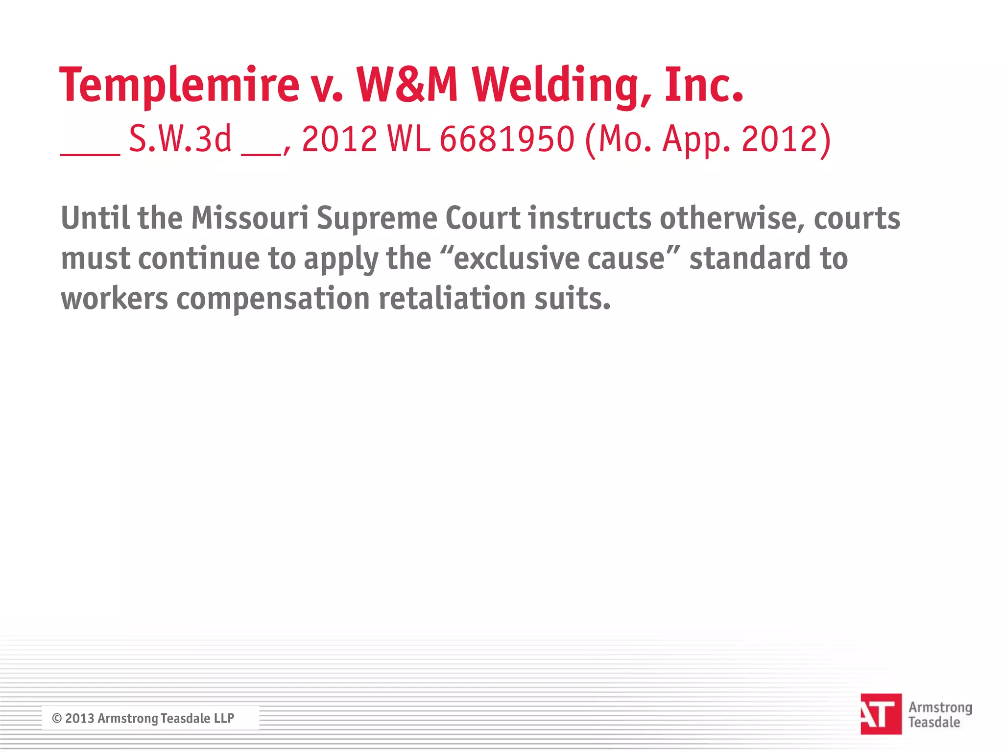 Templemire v. W&M Welding, Inc.
 ___ S.W.3d __, 2012 WL 6681950 (Mo. App. 2012)
 Until the Missouri Supreme Court instructs otherwise, courts
 must continue to apply the “exclusive cause” standard to
 workers compensation retaliation suits.




© 2013 Armstrong Teasdale LLP
 