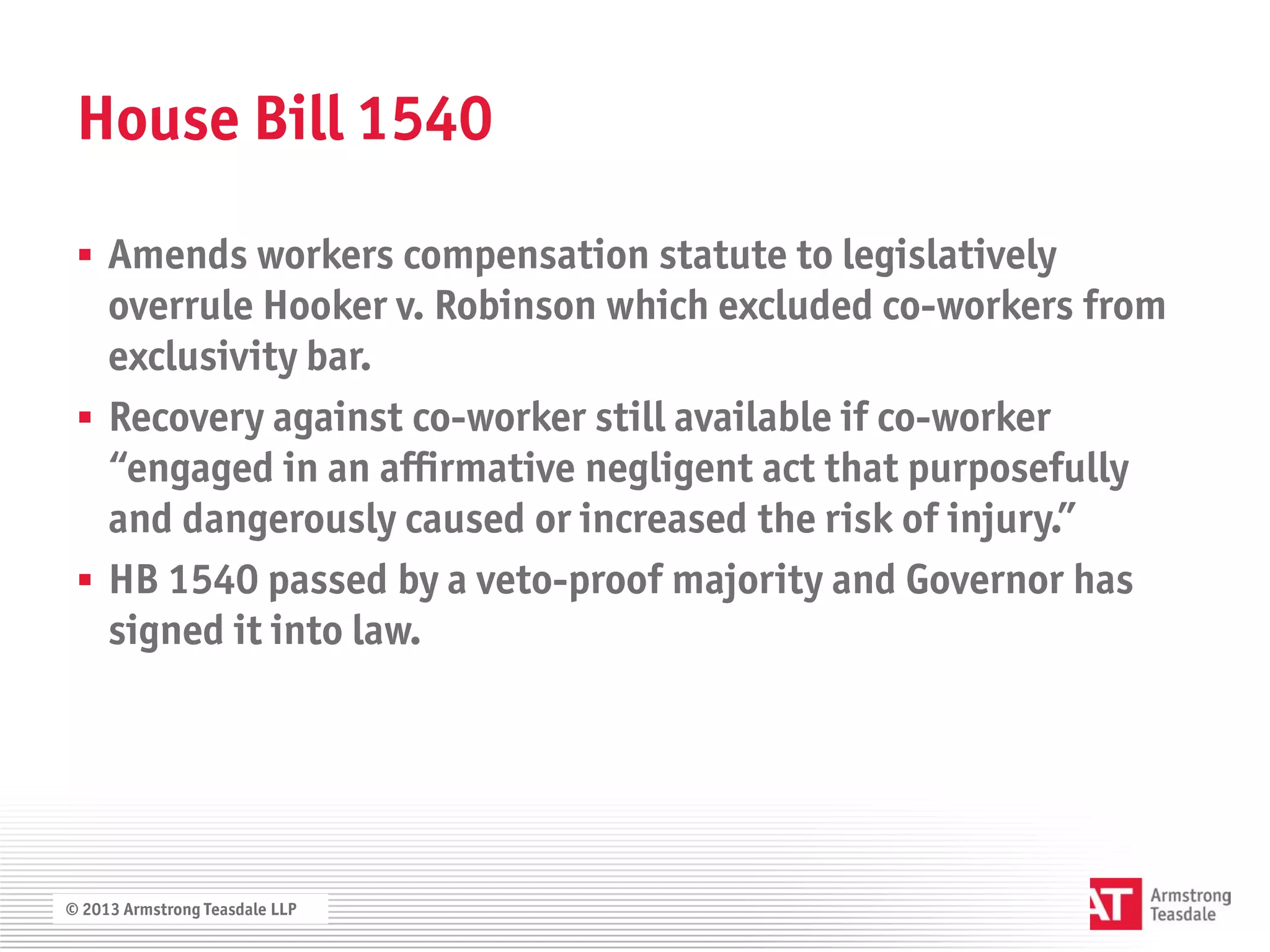 House Bill 1540

  Amends workers compensation statute to legislatively
   overrule Hooker v. Robinson which excluded co-workers from
   exclusivity bar.
  Recovery against co-worker still available if co-worker
   “engaged in an affirmative negligent act that purposefully
   and dangerously caused or increased the risk of injury.”
  HB 1540 passed by a veto-proof majority and Governor has
   signed it into law.




© 2013 Armstrong Teasdale LLP
 