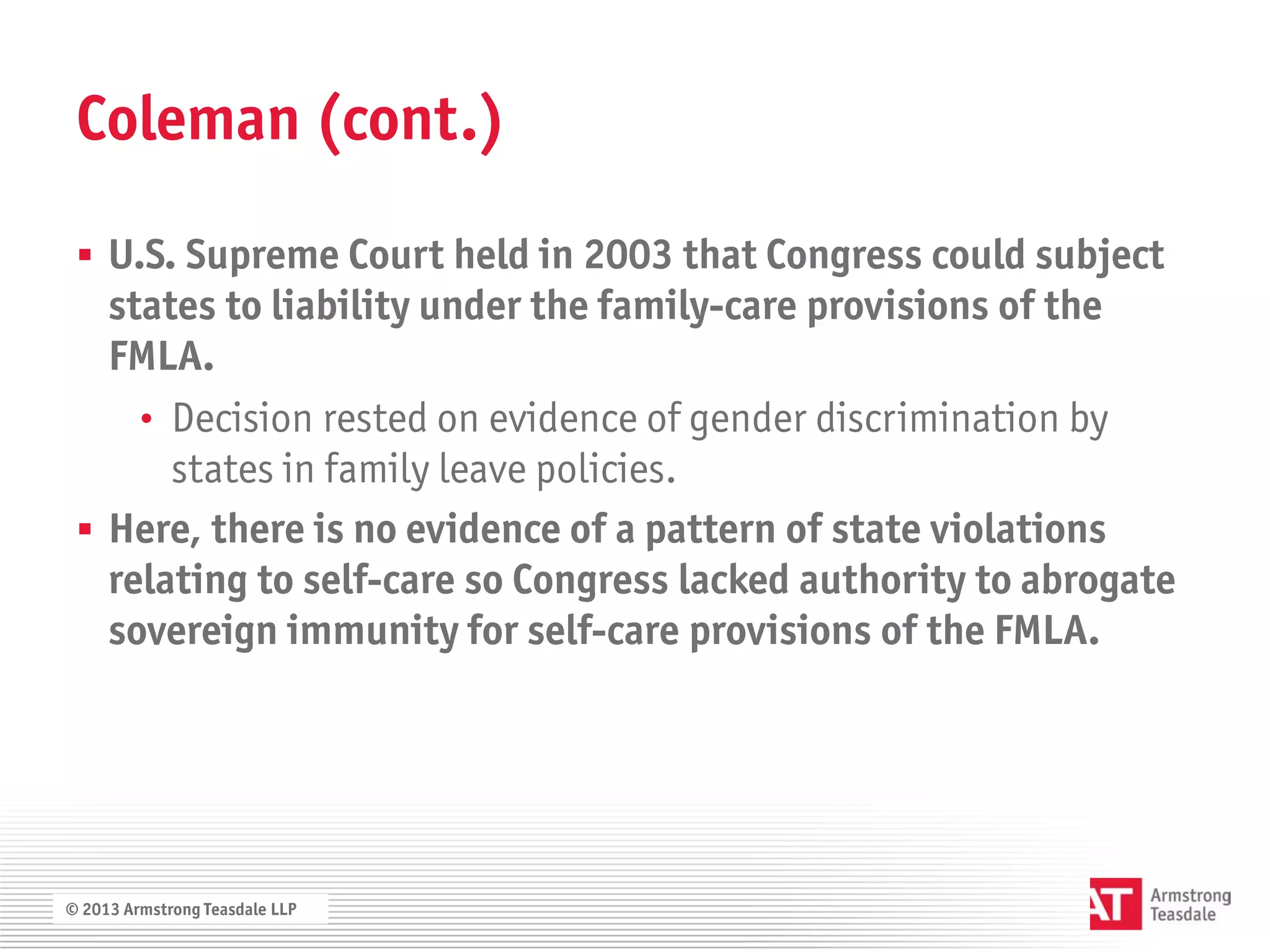 Coleman (cont.)

  U.S. Supreme Court held in 2003 that Congress could subject
   states to liability under the family-care provisions of the
   FMLA.
     • Decision rested on evidence of gender discrimination by
       states in family leave policies.
  Here, there is no evidence of a pattern of state violations
   relating to self-care so Congress lacked authority to abrogate
   sovereign immunity for self-care provisions of the FMLA.




© 2013 Armstrong Teasdale LLP
 