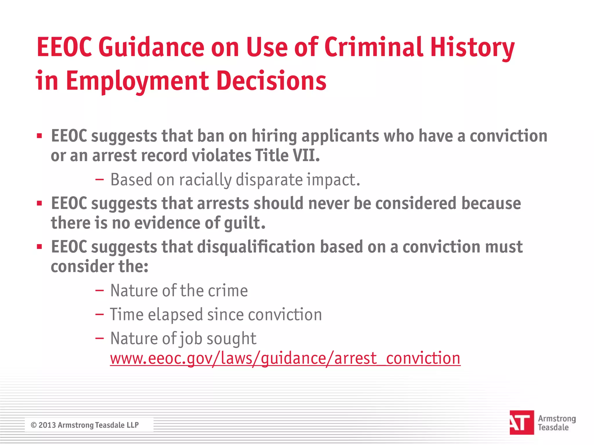 EEOC Guidance on Use of Criminal History
 in Employment Decisions
  EEOC suggests that ban on hiring applicants who have a conviction
   or an arrest record violates Title VII.
         − Based on racially disparate impact.
  EEOC suggests that arrests should never be considered because
   there is no evidence of guilt.
  EEOC suggests that disqualification based on a conviction must
   consider the:
         − Nature of the crime
         − Time elapsed since conviction
         − Nature of job sought
            www.eeoc.gov/laws/guidance/arrest_conviction


© 2013 Armstrong Teasdale LLP
 