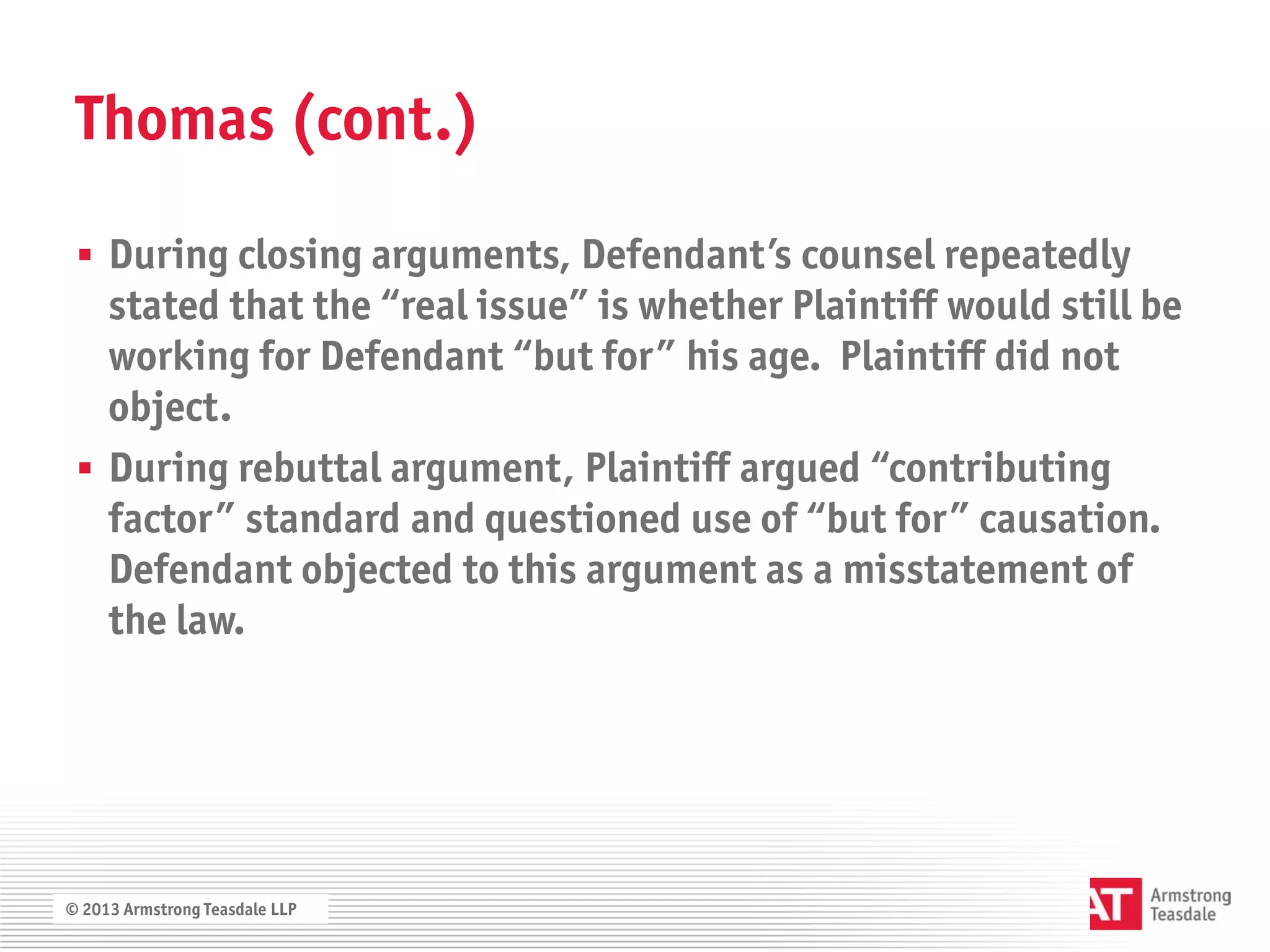 Thomas (cont.)

  During closing arguments, Defendant’s counsel repeatedly
   stated that the “real issue” is whether Plaintiff would still be
   working for Defendant “but for” his age. Plaintiff did not
   object.
  During rebuttal argument, Plaintiff argued “contributing
   factor” standard and questioned use of “but for” causation.
   Defendant objected to this argument as a misstatement of
   the law.




© 2013 Armstrong Teasdale LLP
 