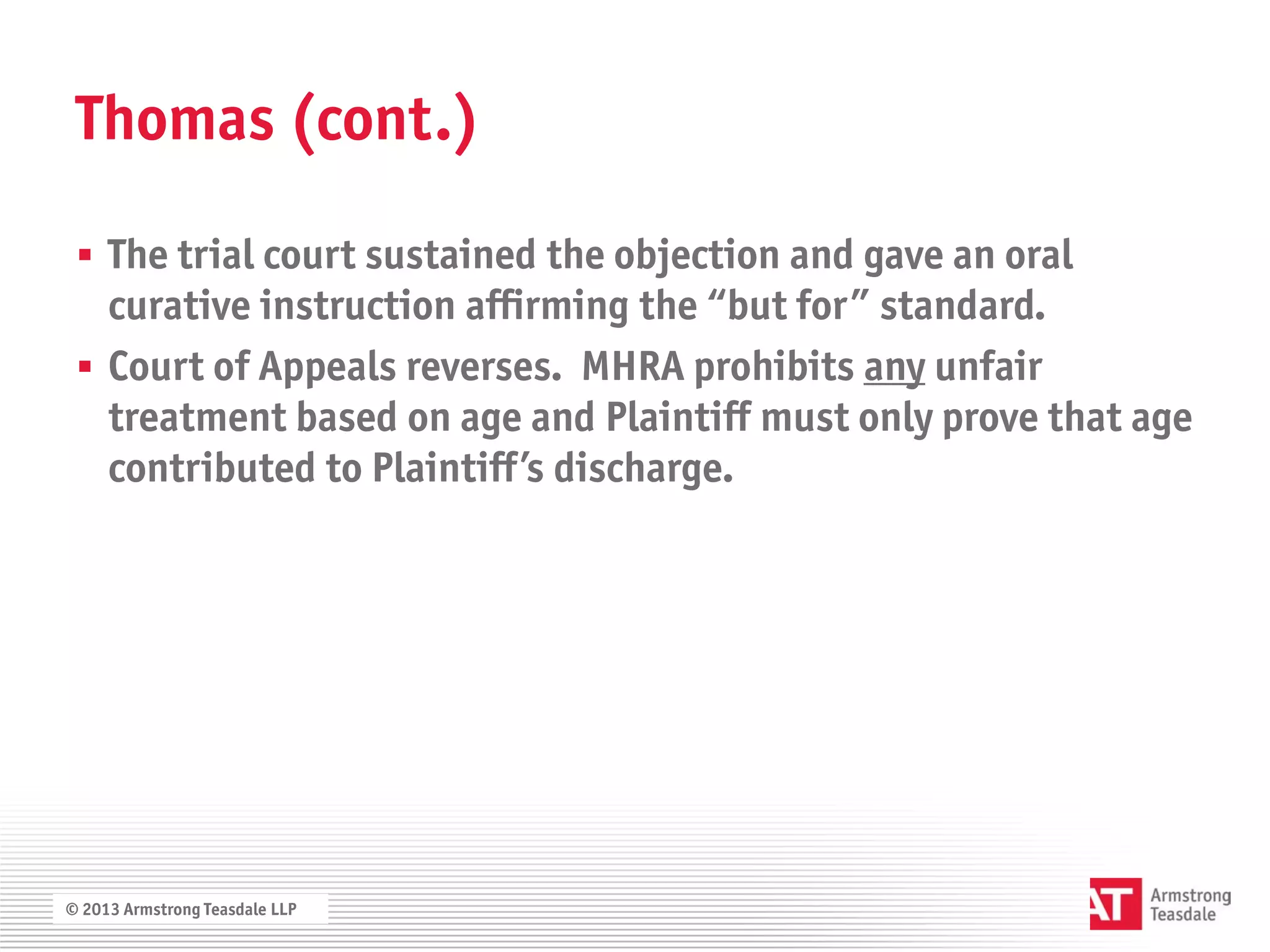 Thomas (cont.)

  The trial court sustained the objection and gave an oral
   curative instruction affirming the “but for” standard.
  Court of Appeals reverses. MHRA prohibits any unfair
   treatment based on age and Plaintiff must only prove that age
   contributed to Plaintiff’s discharge.




© 2013 Armstrong Teasdale LLP
 