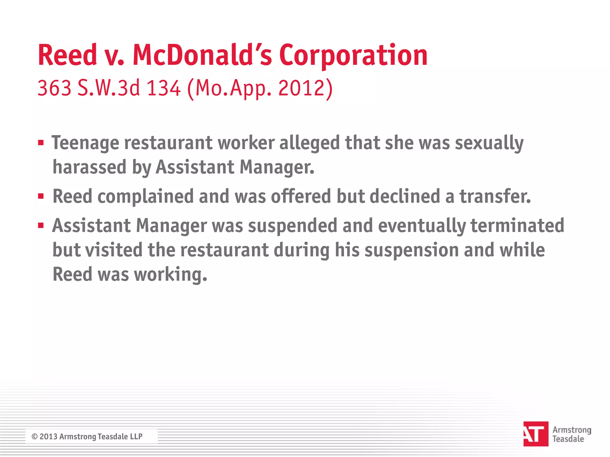 Reed v. McDonald’s Corporation
 363 S.W.3d 134 (Mo.App. 2012)

  Teenage restaurant worker alleged that she was sexually
   harassed by Assistant Manager.
  Reed complained and was offered but declined a transfer.
  Assistant Manager was suspended and eventually terminated
   but visited the restaurant during his suspension and while
   Reed was working.




© 2013 Armstrong Teasdale LLP
 