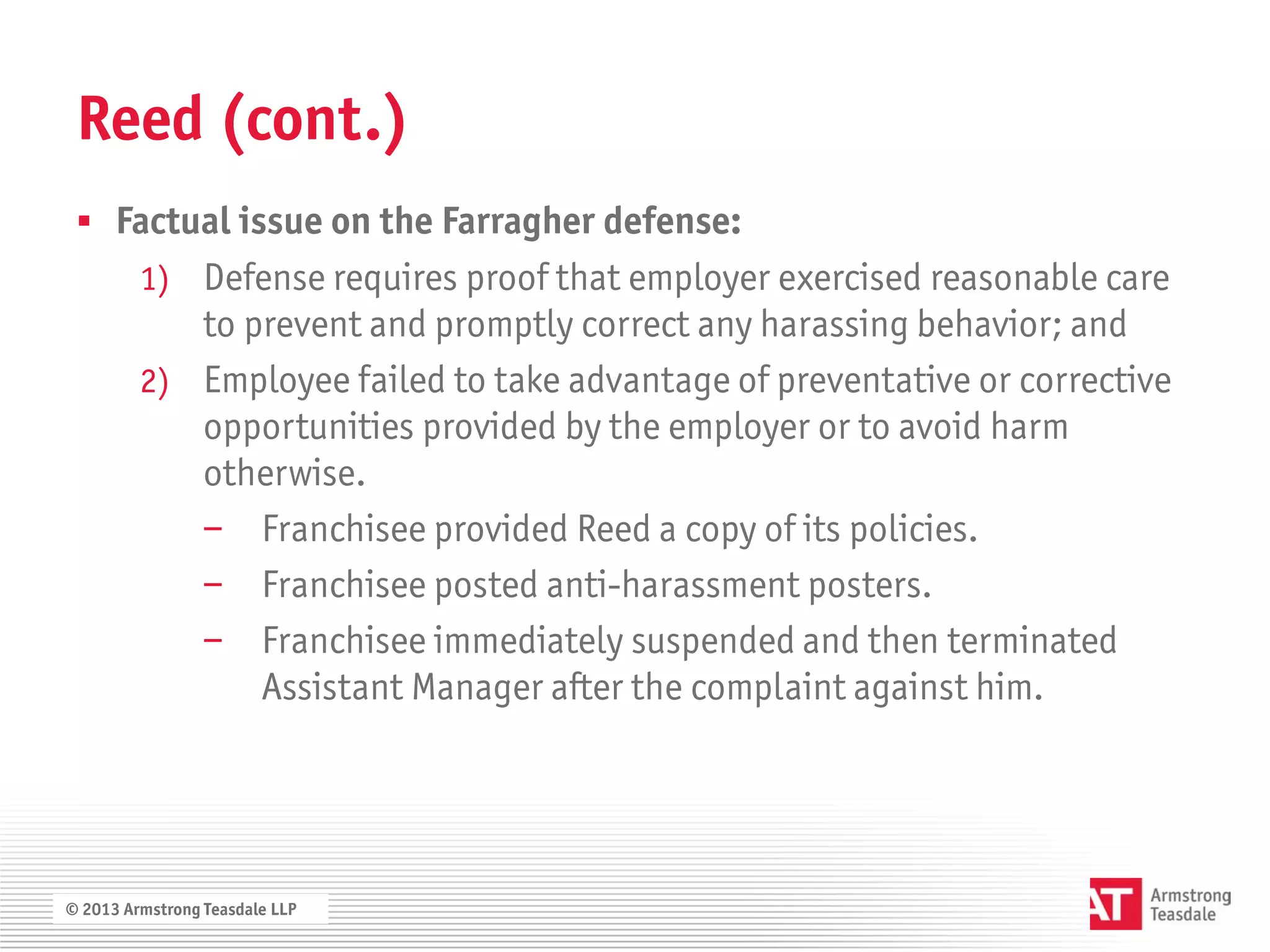 Reed (cont.)
  Factual issue on the Farragher defense:
         1) Defense requires proof that employer exercised reasonable care
            to prevent and promptly correct any harassing behavior; and
         2) Employee failed to take advantage of preventative or corrective
            opportunities provided by the employer or to avoid harm
            otherwise.
            − Franchisee provided Reed a copy of its policies.
            − Franchisee posted anti-harassment posters.
            − Franchisee immediately suspended and then terminated
                Assistant Manager after the complaint against him.




© 2013 Armstrong Teasdale LLP
 