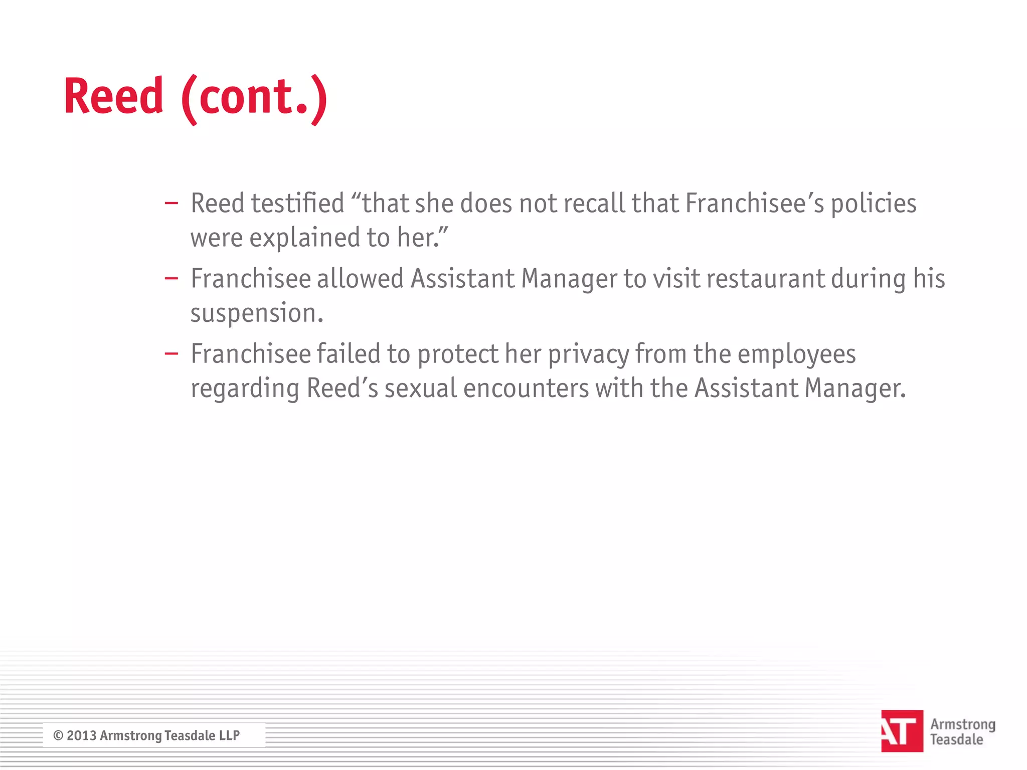 Reed (cont.)
                 − Reed testified “that she does not recall that Franchisee’s policies
                   were explained to her.”
                 − Franchisee allowed Assistant Manager to visit restaurant during his
                   suspension.
                 − Franchisee failed to protect her privacy from the employees
                   regarding Reed’s sexual encounters with the Assistant Manager.




© 2013 Armstrong Teasdale LLP
 