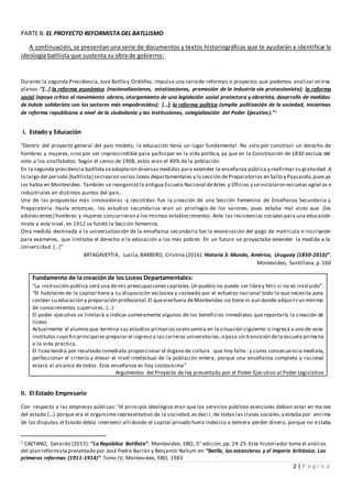 2 | P á g i n a
PARTE B: EL PROYECTO REFORMISTA DEL BATLLISMO
A continuación, se presentan una serie de documentos y textos historiográficas que te ayudarán a identificar la
ideología batllista que sustenta su obra de gobierno:
Durante la segunda Presidencia,José Batlley Ordóñez, impulsa una seriede reformas o proyectos que podemos analizar en tres
planos:“[…] la reforma económica (nacionalizaciones, estatizaciones, promoción de la industria vía proteccionista); la reforma
social (apoyo crítico al movimiento obrero, otorgamiento de una legislación social protectora y obrerista, desarrollo de medidas
de índole solidarista con los sectores más empobrecidos); […]; la reforma política (amplia politización de la sociedad, iniciativas
de reforma republicana a nivel de la ciudadanía y las instituciones, colegialización del Poder Ejecutivo).”1
I. Estado y Educación
“Dentro del proyecto general del país modelo, la educación tenía un lugar fundamental. No solo por constituir un derecho de
hombres y mujeres, sino por ser imprescindible para participar en la vida política, ya que en la Constitución de 1830 excluía del
voto a los analfabetos. Según el censo de 1908, estos eran el 40% de la población.
En la segunda presidencia batllista seadoptaron diversasmedidas para extender la enseñanza pública y reafirmar su gratuidad.A
lo largo del periodo [batllista] secrearon varios liceos departamentales y la sección de Preparatorios en Salto y Paysandú,pues ya
los había en Montevideo. También se reorganizó la antigua Escuela Nacional deArtes y Oficios y seinstalaron escuelas agrarias e
industriales en distintos puntos del país.
Una de las propuestas más innovadoras -y resistidas- fue la creación de una Sección Femenina de Enseñanza Secundaria y
Preparatoria. Hasta entonces, los estudios secundarios eran un privilegio de los varones, pues estaba mal visto que [los
adolescentes] hombres y mujeres concurrieran a los mismos establecimientos.Ante las resistencias sociales para una educación
mixta a este nivel, en 1912 se fundó la Sección femenina.
Otra medida destinada a la universalización de la enseñanza secundaria fue la exoneración del pago de matricula e inscripción
para exámenes, que limitaba el derecho a la educación a los más pobres. En un futuro se proyectaba extender la medida a la
Universidad. […]”
ARTAGAVEYTIA, Lucila,BARBERO, Cristina (2016): Historia 3: Mundo, América, Uruguay (1850-2010)”.
Montevideo, Santillana,p. 160
Fundamento de la creación de los Liceos Departamentales:
“La instrucción pública será una demis preocupaciones capitales.Un pueblo no puede ser librey feliz si no es instruido”.
“El habitante de la capital tiene a su disposición exclusiva y costeado por el esfuerzo nacional todo lo que necesita para
costear su educación y preparación profesional.El quevivefuera deMontevideo no tiene ni aun donde adquirirun mínimo
de conocimientos superiores. (...)
El poder ejecutivo se limitará a indicar someramente algunos de los beneficios inmediatos que reportaría la creación de
liceos.
Actualmente el alumno que termina sus estudios primariosseencuentra en la situación siguiente:o ingresa a uno de esos
institutos cuyo fin principal es preparar el ingreso a las carreras universitarias,o pasa sin transición dela escuela primaria
a la vida práctica.
El liceo tendrá por resultado inmediato proporcionar el órgano de cultura que hoy falta: y como consecuencia mediata,
perfeccionar el criterio y elevar el nivel intelectual de la población entera, porque una enseñanza completa y racional
estará al alcance de todos. Esta enseñanza es hoy costosísima”
Argumentos del Proyecto de ley presentado por el Poder Ejecutivo al Poder Legislativo
II. El Estado Empresario
Con respecto a las empresas públicas: “el principio ideológico eran que los servicios públicos esenciales debían estar en ma nos
del estado (…) porque era el organismo representativo de la sociedad,es deci r, de todas las clases sociales,y estaba por encima
de las disputas,el Estado debía intervenir allí donde el capital privado fuera indeciso o temiera perder dinero, porque no estaba
1 CAETANO, Gerardo (2015): “La República Batllista”. Montevideo, EBO, 5° edición,pp. 24-25.Este historiador toma el análisis
del plan reformista presentado por José Pedro Barrán y Benjamín Nahum en “Batlle, los estancieros y el imperio británico. Las
primeras reformas (1911-1914)”.Tomo IV, Montevideo, EBO, 1983
 