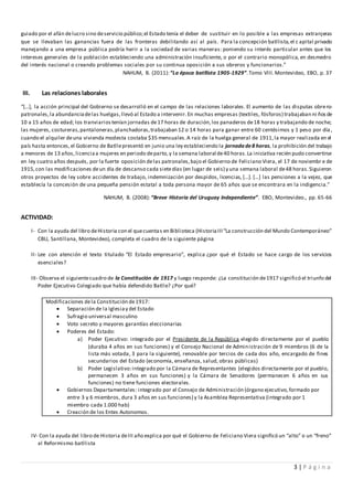 3 | P á g i n a
guiado por el afán delucro sino deservicio público;el Estado tenía el deber de sustituir en lo posible a las empresas extranjeras
que se llevaban las ganancias fuera de las fronteras debilitando así al país. Para la concepción batllista,el c apital privado
manejando a una empresa pública podría herir a la sociedad de varias maneras: poniendo su interés particular antes que los
intereses generales de la población estableciendo una administración insuficiente, o por el contrario monopólica, en desmedro
del interés nacional o creando problemas sociales por su continua oposición a sus obreros y funcionarios.”
NAHUM, B. (2011):“La época batllista 1905-1929”.Tomo VIII.Montevideo, EBO, p. 37
III. Las relaciones laborales
“[…], la acción principal del Gobierno se desarrolló en el campo de las relaciones laborales. El aumento de las disputas obrero-
patronales,la abundanciadelas huelgas,llevó al Estado a intervenir.En muchas empresas (textiles, fósforos) trabajaban ni ños de
10 a 15 años de edad; los tranviariostenían jornadas de17 horas de duración,los panaderos de18 horas y trabajando de noche;
las mujeres, costureras,pantaloneras,planchadoras,trabajaban 12 o 14 horas para ganar entre 60 centésimos y 1 peso por día,
cuando el alquiler deuna vivienda modesta costaba $35 mensuales.A raíz de la huelga general de 1911,la mayor realizada en el
país hasta entonces,el Gobierno de Batllepresentó en junio una ley estableciendo la jornada de8 horas, la prohibición del trabajo
a menores de 13 años,licenciaa mujeres en periodo departo,y la semana laboral de40 horas.La iniciativa recién pudo convertirse
en ley cuatro años después, por la fuerte oposición delas patronales,bajo el Gobierno de Feliciano Viera, el 17 de noviembr e de
1915,con las modificaciones deun día de descanso cada sietedías (en lugar de seis) y una semana laboral de48 horas.Siguieron
otros proyectos de ley sobre accidentes de trabajo, indemnización por despidos, licencias, […]. […] las pensiones a la vejez, que
establecía la concesión de una pequeña pensión estatal a toda persona mayor de 65 años que se encontrara en la indigencia.”
NAHUM, B. (2008):“Breve Historia del Uruguay Independiente”. EBO, Montevideo., pp. 65-66
ACTIVIDAD:
I- Con la ayuda del libro deHistoria con el quecuentas en Biblioteca (HistoriaIII“La construcción del Mundo Contemporáneo”
CBU, Santillana, Montevideo), completa el cuadro de la siguiente página
II- Lee con atención el texto titulado “El Estado empresario”, explica ¿por qué el Estado se hace cargo de los servicios
esenciales?
III- Observa el siguientecuadro de la Constitución de 1917 y luego responde: ¿La constitución de1917 significó el triunfo del
Poder Ejecutivo Colegiado que había defendido Batlle? ¿Por qué?
Modificaciones dela Constitución de1917:
 Separación de la Iglesiay del Estado
 Sufragio universal masculino
 Voto secreto y mayores garantías eleccionarias
 Poderes del Estado:
a) Poder Ejecutivo: integrado por el Presidente de la República elegido directamente por el pueblo
(duraba 4 años en sus funciones) y el Consejo Nacional de Administración de 9 miembros (6 de la
lista más votada, 3 para la siguiente), renovable por tercios de cada dos año, encargado de fines
secundarios del Estado (economía, enseñanza, salud, obras públicas)
b) Poder Legislativo:integrado por la Cámara de Representantes (elegidos directamente por el pueblo,
permanecen 3 años en sus funciones) y la Cámara de Senadores (permanecen 6 años en sus
funciones) no tiene funciones electorales.
 Gobiernos Departamentales: integrado por el Consejo de Administración (órgano ejecutivo,formado por
entre 3 y 6 miembros, dura 3 años en sus funciones) y la Asamblea Representativa (integrado por 1
miembro cada 1.000 hab)
 Creación de los Entes Autonomos.
IV- Con la ayuda del libro de Historia deIII año explica por qué el Gobierno de Feliciano Viera significó un “alto” o un “freno”
al Reformismo batllista
 