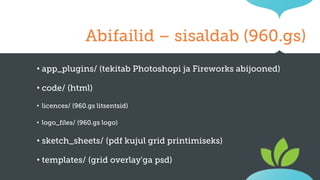 Abifailid – sisaldab (960.gs)
•

app_plugins/ (tekitab Photoshopi ja Fireworks abijooned)

•

code/ (html)

•

licences/ (960.gs litsentsid)

•

logo_files/ (960.gs logo)

•

sketch_sheets/ (pdf kujul grid printimiseks)

•

templates/ (grid overlay'ga psd)

 