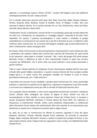 applicate in Lussemburgo (spesso inferiori all’1%). I risultati dell’indagine sono stati pubblicati
contemporaneamente da tutti i media coinvolti.
Tra le aziende interessate spiccano nomi quali: Ikea, Pepsi, Coca-Cola, Apple, Amazon, Gazprom,
Verizon, Deutsche Bank, Burberry, Procter & Gamble, Heinz, JP Morgan e FedEx. Non sono
mancate le imprese italiane: 31 le società coinvolte, fra cui: Fiat, Finmeccanica, Intesa San Paolo,
Unicredit, Banca Marche e Banca Sella.
Il trattamento fiscale, in particolare, ricevuto da Fiat in Lussemburgo, grazie agli accordi sottoscritti
nel 2012 con il Granducato, ha comportato un “vantaggio illegale“, riducendo di 20 volte l’utile
imponibile. Per questo, il governo lussemburghese è stato invitato a richiedere al gruppo
automobilistico la restituzione di una somma che va dai 20 ai 30 milioni di euro. A stabilirlo è stato
l’Antitrust della Commissione UE, al termine dell’indagine condotta sugli accordi preferenziali tra
Stati e multinazionali, aperta nel giugno 2014.
Da rilevare, infine, che Fiat (come le altre principali grosse multinazionali) è stata invitata più volte,
a partecipare alle audizioni indette dalla Commissione speciale del Parlamento UE sugli accordi
fiscali preventivi, creata dopo la scandalo “LuxLeaks”. Ma, i vertici del gruppo FCA hanno sempre
declinato l’invito, a differenza di tutte le altre multinazionali invitate, le quali (con un’unica
eccezione per McDonald’s, che la prima volta non aveva aderito) si sono sempre presentate a
queste audizioni.
Tutte le sopra indicate politiche di compliance fiscale internazionale adottate dall’UE sono state
criticate dalle grandi lobbies statunitensi, in quanto il prezzo richiesto dal Fisco europeo sarebbe
troppo basso e in realtà l’unico fine perseguito starebbe nel riempire le casse di talune
giurisdizioni interessate, con i “soldi americani”.
Il pacchetto anti evasione fiscale introdotto, a giudizio della Commissione UE, invece, punterebbe
piuttosto a contrastare le pratiche fiscali aggressive, migliorare la trasparenza tra gli Stati membri
e assicurare una competizione serena per tutte le aziende all'interno del mercato unico.
Tra le proposte chiave introdotte, ci sono misure legalmente vincolanti per cancellare i metodi più
comuni utilizzati dalle compagnie per evitare di pagare le tasse, nonché una serie di
raccomandazioni ai Paesi membri su come prevenire l'abuso dei Trattati fiscali, in ossequio a
quanto disciplinato dall’OCSE nell’Action 6 (Treaty Abuse) del Piano BEPS. Per migliorare la
trasparenza, la Commissione richiede, inoltre, come condizione indispensabile, la condivisione
delle informazioni fiscali relative alle multinazionali, oltre alla creazione di un nuovo processo per
identificare le nazioni che si rifiutano di osservare tutte le regole comuni.
Se, però, da un lato, la Commissione UE afferma di muoversi seguendo la linea del rigore
tributario, dall’altro, l'Irlanda, offrendo aliquote fiscali contenute, sta cercando di convincere
Google, Apple, Facebook, Microsoft e Amazon, a portare le proprie basi europee nel Paese. E, ora,
specie dopo la Brexit, anche il Regno Unito sta seguendo la stessa strada, con l’abbattimento delle
aliquote fiscali.
 
