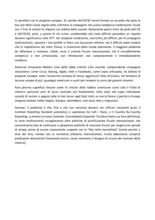 In parallelo con le proposte europee, 31 membri dell'OCSE hanno firmato un accordo che pone le
basi per delle nuove regole volte a fermare le compagnie che usano complesse combinazioni fiscali
con il fine di evitare le imposte sul reddito delle società. Nonostante questi sforzi da parte dell’UE
e dell’OCSE, però, a parere di chi scrive, sembrerebbe allo stato difficile prevedere un impatto
davvero significativo sulle OTT: tali proposte renderanno, senz’altro, più difficili, per le compagnie
multinazionali, spostare i loro profitti in Paesi con tassazioni inferiori; ma è difficile poter credere
che lo impediranno del tutto. Presto, si troveranno delle strade alternative. Il maggiore problema
da affrontare e risolvere, infatti, resta il sistema fiscale internazionale, che è incredibilmente
complesso e non armonizzato, con informazioni non compiutamente e immediatamente
condivise.
American Innovation Matters (una delle lobby critiche sulla vicenda, comprendente compagnie
statunitensi come Cisco, Boeing, Apple, Intel e Facebook), come sopra anticipato, ha bollato le
proposte europee come l'ennesimo esempio di mosse aggressive fatte all'estero, nel tentativo di
tassare sempre di più i guadagni americani e usarli per riempire le casse dei governi stranieri.
Pare persino superfluo rilevare come le critiche delle lobbies americane siano solo il frutto di
interessi personali privi di alcun costrutto e/o fondamento: nulla vieta alle sopra individuate
società di restare a pagare tutte le loro tasse negli Stati Uniti; se non lo fanno, è perché in Europa
vengono trattate molto meglio. Dunque, dovrebbero solo stare zitte e ringraziare.
Semmai, il problema è che, fino a che non verranno davvero resi efficaci strumenti quali: il
Common Reporting Standard automatico e spontaneo tra tutti i Paesi, o il Country By Country
Reporting, o almeno la nuova Common Consolidated Corporate Tax Base (nella sua fase definitiva),
le varie multinazionali escogiteranno altre politiche di pianificazione fiscale internazionale, che
consentiranno loro di continuare a perpetrare politiche di evasione fiscale per lunghissimi periodi
di tempo, prima di essere nuovamente scoperte con le “dita nella marmellata” (anche perché, a
onor del vero, stando così la normativa tributaria internazionale, risulta abbastanza semplice
predisporre determinati framework elusivi, senza nemmeno il bisogno di essere dei luminari della
materia).
 