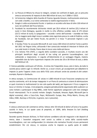 2. La Procura di Milano ha chiuso le indagini, sempre nei confronti di Apple, per un presunto
omesso versamento di imposte di oltre 800 milioni di euro, tra il 2008 e il 2013.
3. Un’ennesima indagine della Guardia di Finanza riguarda Amazon, multinazionale americana
con sede a Seattle, a cui viene contestata la stabile organizzazione in Italia.
4. Google è sotto accertamento fiscale: si ipotizza un accordo sulla base di oltre 150 milioni di
euro nei confronti del Fisco italiano.
5. Facebook ha recentemente dichiarato introiti per 20,4 milioni di sterline (25,3 milioni di
euro) in Gran Bretagna, quando in realtà la cifra effettiva sarebbe stata di 175 milioni
(217,3 milioni di euro); la spiegazione – secondo i vertici dell’azienda – starebbe nel fatto
che la maggior parte degli incassi sarebbe stata registrata presso la sede di Dublino, scelta
da Facebook, non per motivi fiscali, ma perché vi si trova “il personale migliore e più
affidabile”.
6. Il Sunday Times ha accusato Microsoft di aver evaso 100 milioni di sterline l’anno a partire
dal 2011 nel Regno Unito, utilizzando il ben conosciuto metodo di intestare le fatture alla
sua sede locale in Irlanda, Paese dove le tasse sono molto più basse.
7. L’ex italiana FCA (FIAT), a seguito dello scandalo LuxLeaks, è risultata essere uno dei
principali beneficiari degli accordi di tax ruling col governo lussemburghese, così
sottraendo a imposizione, in seguito all’ottenimento di un vantaggio illegale, materia
imponibile tale da farle risparmiare imposte che vanno dai 20 ai 30 milioni di euro, a detta
dell’Antitrust UE.
E l’elenco potrebbe continuare all’infinito… Si stima che l’imponibile eluso, solo in Italia, da tutte le
società possa valere sugli 11 miliardi. Anche se, a esser sinceri, gli accorgimenti per abbattere le
imposte (a parte l’appena citato caso della FCA) sono utilizzati anche da aziende di altri settori:
esempio, Ryanair e Starbucks.
In ottica europea, la Commissione UE valuta in 1.000 miliardi di euro l’evasione complessiva nel
vecchio continente, ed è da tempo impegnata in un Piano di contrasto ai sistemi di ottimizzazione
ai quali ricorrono le multinazionali (e non solo quelle del web), per bypassare il Fisco e pagare le
tasse al minimo in Europa. A tal proposito, vengono periodicamente organizzate delle audizioni cui
sono invitate a partecipare le Big MNEs, onde fornire opportune spiegazioni sulle loro strategie
fiscali internazionali. Tra le società invitate: Google, Facebook, Amazon, Apple, Microsoft (per la
digital economy), oltre a Coca-Cola, Pepsi, McDonald’s Europe, Ikea, Philip Morris, Disney, AB
InBev, HSBC, Barclays e FCA (che, in genere, non si presenta).
Amazon
Il colosso americano del commercio online, fattura oltre 50 miliardi di dollari all’anno e ha quattro
società in Italia, le cui quote sono di proprietà, al 100%, della Amazon Eu Sarl (holding
lussemburghese).
Secondo quanto Amazon dichiara, le filiali italiane sarebbero solo dei magazzini e dei depositi di
merce, dove i lavoratori eseguono meri servizi su ordine e conto della società-madre
lussemburghese, così non configurandosi (in relazione alla normativa fiscale) alcuna permanent
establishment. Per ciò stesso, in sostanza anche le imposte su quella parte di redditi
 