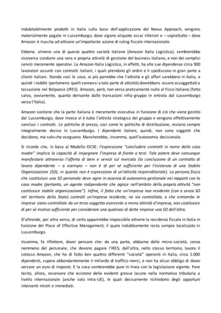 indubitabilmente prodotti in Italia sulla base dell’applicazione del Nexus Approach, vengono
materialmente pagate in Lussemburgo, dove vigono aliquote assai inferiori e – soprattutto – dove
Amazon è riuscita ad attivare un’importante azione di ruling fiscale internazionale.
Ebbene, almeno una di queste quattro società italiane (Amazon Italia Logistica), sembrerebbe
viceversa condurre una vera e propria attività di gestione del business italiano, e non dei semplici
servizi meramente operativi. La Amazon Italia Logistica, in effetti, ha alle sue dipendenze circa 900
lavoratori assunti con contratti italiani, i quali prendono gli ordini e li spediscono in gran parte a
clienti italiani. Stando così le cose, ai più parrebbe che l'attività e gli affari sarebbero in Italia, e
quindi i redditi (perlomeno quelli connessi a tale parte di attività) dovrebbero essere assoggettati a
tassazione nel Belpaese (IRES). Amazon, però, non versa praticamente nulla al Fisco italiano (fatto
salvo, ovviamente, quanto derivante dalle transazioni infra-gruppo in entrata dal Lussemburgo
verso l’Italia).
Amazon sostiene che la parte italiana è meramente esecutiva in funzione di ciò che viene gestito
dal Lussemburgo, dove invece vi è tutta l'attività strategica del gruppo e vengono effettivamente
conclusi i contratti. Le politiche di prezzo, così come le politiche di distribuzione, restano sempre
integralmente decise in Lussemburgo. I dipendenti italiani, quindi, non sono soggetti che
decidono, ma solo che eseguono. Mancherebbe, insomma, quell’autonomia decisionale.
Si ricorda che, in base al Modello OCSE: l’espressione “concludere contratti in nome della casa
madre” implica la capacità di impegnare l’impresa di fronte a terzi. Tale potere deve comunque
manifestarsi attraverso l’offerta di beni e servizi sul mercato (la conclusione di un contratto di
lavoro dipendente – a esempio – non è di per sé sufficiente per l’esistenza di una Stabile
Organizzazione (SO), in quanto non è espressione di un’attività imprenditoriale). La persona fisica
che costituisce una SO personale deve agire in assenza di autonomia gestionale nei rapporti con la
casa madre (pertanto, un agente indipendente che agisce nell’ambito della propria attività “non
costituisce stabile organizzazione”). Infine, il fatto che un'impresa non residente (con o senza SO
nel territorio dello Stato) controlli un'impresa residente, ne sia controllata, o che entrambe le
imprese siano controllate da un terzo soggetto esercente o meno attività d'impresa, non costituisce
di per sé motivo sufficiente per considerare una qualsiasi di dette imprese una SO dell'altra.
D’altronde, per altro verso, di certo apparirebbe impossibile attrarre la residenza fiscale in Italia in
funzione del Place of Effective Management, il quale indubbiamente resta sempre localizzato in
Lussemburgo.
Insomma, fa riflettere, dover pensare che: da una parte, abbiamo delle micro-società, senza
nemmeno del personale, che devono pagare l’IRES; dall’altra, nello stesso territorio, lavora il
colosso Amazon, che ha di fatto ben quattro differenti “società” operanti in Italia, circa 1.000
dipendenti, supera abbondantemente il miliardo di traffico merci, e non ha alcun obbligo di dover
versare un euro di imposte. E la cosa sembrerebbe pure in linea con la legislazione vigente. Pare
lecito, allora, osservare che esistono delle evidenti grosse lacune nella normativa tributaria a
livello internazionale (anche solo intra-UE), le quali decisamente richiedono degli opportuni
interventi mirati e immediati.
 