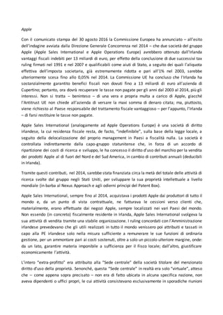 Apple
Con il comunicato stampa del 30 agosto 2016 la Commissione Europea ha annunciato – all’esito
dell’indagine avviata dalla Direzione Generale Concorrenza nel 2014 – che due società del gruppo
Apple (Apple Sales International e Apple Operations Europe) avrebbero ottenuto dall’Irlanda
vantaggi fiscali indebiti per 13 miliardi di euro, per effetto della conclusione di due successivi tax
ruling firmati nel 1991 e nel 2007 e qualificabili come aiuti di Stato, a seguito dei quali l’aliquota
effettiva dell’imposta societaria, già estremamente ridotta e pari all’1% nel 2003, sarebbe
ulteriormente scesa fino allo 0,05% nel 2014. La Commissione UE ha concluso che l'Irlanda ha
sostanzialmente garantito benefici fiscali non dovuti fino a 13 miliardi di euro all'azienda di
Cupertino; pertanto, ora dovrà recuperare le tasse non pagate per gli anni dal 2003 al 2014, più gli
interessi. Non si tratta – beninteso – di una vera e propria multa a carico di Apple, giacché
l'Antitrust UE non chiede all'azienda di versare la maxi somma di denaro citata; ma, piuttosto,
viene richiesto al Paese responsabile del trattamento fiscale vantaggioso – per l’appunto, l’Irlanda
– di farsi restituire le tasse non pagate.
Apple Sales International (analogamente ad Apple Operations Europe) è una società di diritto
irlandese, la cui residenza fiscale resta, de facto, “indefinibile”, sulla base della legge locale, a
seguito della delocalizzazione del proprio management in Paesi a fiscalità nulla. La società è
controllata indirettamente dalla capo-gruppo statunitense che, in forza di un accordo di
ripartizione dei costi di ricerca e sviluppo, le ha concesso il diritto d’uso del marchio per la vendita
dei prodotti Apple al di fuori del Nord e del Sud America, in cambio di contributi annuali (deducibili
in Irlanda).
Tramite questi contributi, nel 2014, sarebbe stata finanziata circa la metà del totale delle attività di
ricerca svolte dal gruppo negli Stati Uniti, per sviluppare la sua proprietà intellettuale a livello
mondiale (in barba al Nexus Approach e agli odierni principi del Patent Box).
Apple Sales International, sempre fino al 2014, acquistava i prodotti Apple dai produttori di tutto il
mondo e, da un punto di vista contrattuale, ne fatturava le cessioni verso clienti che,
materialmente, erano effettuate dai negozi Apple, sempre localizzati nei vari Paesi del mondo.
Non essendo (in concreto) fiscalmente residente in Irlanda, Apple Sales International svolgeva la
sua attività di vendita tramite una stabile organizzazione. I ruling concordati con l’Amministrazione
irlandese prevedevano che gli utili realizzati in tutto il mondo venissero poi attribuiti e tassati in
capo alla PE irlandese solo nella misura sufficiente a remunerare le sue funzioni di ordinaria
gestione, per un ammontare pari ai costi sostenuti, oltre a solo un piccolo ulteriore margine, onde:
da un lato, garantire materia imponibile a sufficienza per il Fisco locale; dall’altro, giustificare
economicamente l’attività.
L’intero “extra-profitto” era attribuito alla “Sede centrale” della società titolare del menzionato
diritto d’uso della proprietà. Senonché, questa “Sede centrale” in realtà era solo “virtuale”, atteso
che – come appena sopra precisato – non era di fatto ubicata in alcuna specifica nazione, non
aveva dipendenti o uffici propri, le cui attività consistevano esclusivamente in sporadiche riunioni
 