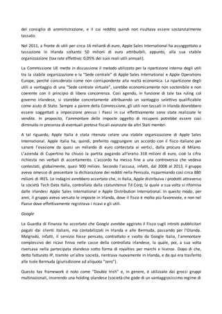 del consiglio di amministrazione, e il cui reddito quindi non risultava essere sostanzialmente
tassato.
Nel 2011, a fronte di utili per circa 16 miliardi di euro, Apple Sales International ha assoggettato a
tassazione in Irlanda soltanto 50 milioni di euro attribuibili, appunto, alla sua stabile
organizzazione (tax rate effettivo: 0,05% dei suoi reali utili annuali).
La Commissione UE mette in discussione il metodo utilizzato per la ripartizione interna degli utili
tra la stabile organizzazione e la “Sede centrale” di Apple Sales International e Apple Operations
Europe, perché considerato come non corrispondente alla realtà economica. La ripartizione degli
utili a vantaggio di una “Sede centrale virtuale”, sarebbe economicamente non sostenibile e non
coerente con il principio di libera concorrenza. Così agendo, in funzione di tale tax ruling col
governo irlandese, si starebbe concretamente attribuendo un vantaggio selettivo qualificabile
come aiuto di Stato. Sempre a parere della Commissione, gli utili non tassati in Irlanda dovrebbero
essere soggettati a imposizione presso i Paesi in cui effettivamente sono state realizzate le
vendite. In proposito, l’ammontare delle imposte oggetto di recupero potrebbe essere così
diminuito in presenza di eventuali pretese fiscali avanzate da altri Stati membri.
A tal riguardo, Apple Italia è stata ritenuta celare una stabile organizzazione di Apple Sales
International. Apple Italia ha, quindi, preferito raggiungere un accordo con il fisco italiano per
sanare l’evasione da quasi un miliardo di euro contestata ai vertici, dalla procura di Milano.
L’azienda di Cupertino ha chiuso la partita pagando all’erario 318 milioni di euro, cioè la cifra
richiesta nei verbali di accertamento. L’accordo ha messo fine a una controversia che vedeva
contestati, globalmente, quasi 900 milioni. Secondo l’accusa, infatti, dal 2008 al 2013, il gruppo
aveva omesso di presentare la dichiarazione dei redditi nella Penisola, risparmiando così circa 880
milioni di IRES. Le indagini avrebbero accertato che, in Italia, Apple distribuiva i prodotti attraverso
la società Tech Data Italia, controllata dalla statunitense Td Corp, la quale a sua volta si riforniva
dalle irlandesi Apple Sales International e Apple Distribution International. In questo modo, per
anni, il gruppo aveva versato le imposte in Irlanda, dove il fisco è molto più favorevole, e non nel
Paese dove effettivamente registrava i ricavi e gli utili.
Google
La Guardia di Finanza ha accertato che Google avrebbe aggirato il Fisco sugli introiti pubblicitari
pagati dai clienti italiani, ma contabilizzati in Irlanda e alle Bermuda, passando per l'Olanda.
Malgrado, infatti, il servizio fosse pensato, contrattato e svolto da Google Italia, l'ammontare
complessivo dei ricavi finiva nelle casse della controllata irlandese, la quale, poi, a sua volta
riversava nella partecipata olandese sotto forma di royalties per marchi e licenze. Dopo di che,
detto fatturato IP, tramite un'altra società, rientrava nuovamente in Irlanda, e da qui era trasferito
alle Isole Bermuda (giurisdizione ad aliquota “zero”).
Questo tax framework è noto come “Double Irish” e, in genere, è utilizzato dai grossi gruppi
multinazionali, inserendo una holding olandese (società che gode di un vantaggiosissimo regime di
 