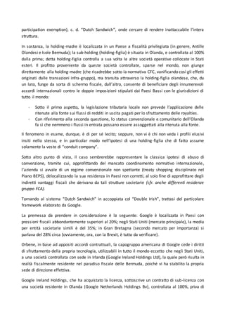 participation exemption), c. d. “Dutch Sandwich”, onde cercare di rendere inattaccabile l’intera
struttura.
In sostanza, la holding-madre è localizzata in un Paese a fiscalità privilegiata (in genere, Antille
Olandesi e Isole Bermuda); la sub-holding (holding-figlia) è situata in Olanda, e controllata al 100%
dalla prima; detta holding-figlia controlla a sua volta le altre società operative collocate in Stati
esteri. Il profitto proveniente da queste società controllate, sparse nel mondo, non giunge
direttamente alla holding-madre (che ricadrebbe sotto la normativa CFC, vanificando così gli effetti
originati dalle transazioni infra-gruppo), ma transita attraverso la holding-figlia olandese, che, da
un lato, funge da sorta di schermo fiscale, dall’altro, consente di beneficiare degli innumerevoli
accordi internazionali contro le doppie imposizioni stipulati dai Paesi Bassi con le giurisdizioni di
tutto il mondo:
- Sotto il primo aspetto, la legislazione tributaria locale non prevede l’applicazione delle
ritenute alla fonte sui flussi di redditi in uscita pagati per lo sfruttamento delle royalties.
- Con riferimento alla seconda questione, lo status convenzionale e comunitario dell’Olanda
fa sì che nemmeno i flussi in entrata possano essere assoggettati alla ritenuta alla fonte.
Il fenomeno in esame, dunque, è di per sé lecito; seppure, non vi è chi non veda i profili elusivi
insiti nello stesso, e in particolar modo nell’ipotesi di una holding-figlia che di fatto assume
solamente la veste di “conduit company”.
Sotto altro punto di vista, il caso sembrerebbe rappresentare la classica ipotesi di abuso di
convenzione, tramite cui, approfittando del mancato coordinamento normativo internazionale,
l’azienda si avvale di un regime convenzionale non spettante (treaty shopping disciplinato nel
Piano BEPS), delocalizzando la sua residenza in Paesi non corretti, al solo fine di approfittare degli
indiretti vantaggi fiscali che derivano da tali strutture societarie (cfr. anche differenti residenze
gruppo FCA).
Tornando al sistema “Dutch Sandwich” in accoppiata col “Double Irish”, trattasi del particolare
framework elaborato da Google.
La premessa da prendere in considerazione è la seguente: Google è localizzata in Paesi con
pressioni fiscali abbondantemente superiori al 20%; negli Stati Uniti (mercato principale), la media
per entità societarie simili è del 35%; in Gran Bretagna (secondo mercato per importanza) si
parlava del 28% circa (ovviamente, ora, con la Brexit, è tutto da verificare).
Orbene, in base ad appositi accordi contrattuali, la capogruppo americana di Google cede i diritti
di sfruttamento della propria tecnologia, utilizzabili in tutto il mondo eccetto che negli Stati Uniti,
a una società controllata con sede in Irlanda (Google Ireland Holdings Ltd), la quale però risulta in
realtà fiscalmente residente nel paradiso fiscale delle Bermuda, poiché vi ha stabilito la propria
sede di direzione effettiva.
Google Ireland Holdings, che ha acquistato la licenza, sottoscrive un contratto di sub-licenza con
una società residente in Olanda (Google Netherlands Holdings Bv), controllata al 100%, priva di
 