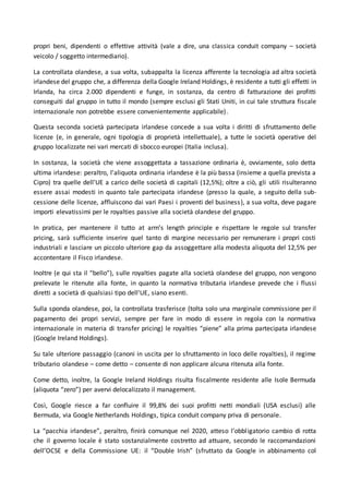 propri beni, dipendenti o effettive attività (vale a dire, una classica conduit company – società
veicolo / soggetto intermediario).
La controllata olandese, a sua volta, subappalta la licenza afferente la tecnologia ad altra società
irlandese del gruppo che, a differenza della Google Ireland Holdings, è residente a tutti gli effetti in
Irlanda, ha circa 2.000 dipendenti e funge, in sostanza, da centro di fatturazione dei profitti
conseguiti dal gruppo in tutto il mondo (sempre esclusi gli Stati Uniti, in cui tale struttura fiscale
internazionale non potrebbe essere convenientemente applicabile).
Questa seconda società partecipata irlandese concede a sua volta i diritti di sfruttamento delle
licenze (e, in generale, ogni tipologia di proprietà intellettuale), a tutte le società operative del
gruppo localizzate nei vari mercati di sbocco europei (Italia inclusa).
In sostanza, la società che viene assoggettata a tassazione ordinaria è, ovviamente, solo detta
ultima irlandese: peraltro, l’aliquota ordinaria irlandese è la più bassa (insieme a quella prevista a
Cipro) tra quelle dell’UE a carico delle società di capitali (12,5%); oltre a ciò, gli utili risulteranno
essere assai modesti in quanto tale partecipata irlandese (presso la quale, a seguito della sub-
cessione delle licenze, affluiscono dai vari Paesi i proventi del business), a sua volta, deve pagare
importi elevatissimi per le royalties passive alla società olandese del gruppo.
In pratica, per mantenere il tutto at arm’s length principle e rispettare le regole sul transfer
pricing, sarà sufficiente inserire quel tanto di margine necessario per remunerare i propri costi
industriali e lasciare un piccolo ulteriore gap da assoggettare alla modesta aliquota del 12,5% per
accontentare il Fisco irlandese.
Inoltre (e qui sta il “bello”), sulle royalties pagate alla società olandese del gruppo, non vengono
prelevate le ritenute alla fonte, in quanto la normativa tributaria irlandese prevede che i flussi
diretti a società di qualsiasi tipo dell'UE, siano esenti.
Sulla sponda olandese, poi, la controllata trasferisce (tolta solo una marginale commissione per il
pagamento dei propri servizi, sempre per fare in modo di essere in regola con la normativa
internazionale in materia di transfer pricing) le royalties “piene” alla prima partecipata irlandese
(Google Ireland Holdings).
Su tale ulteriore passaggio (canoni in uscita per lo sfruttamento in loco delle royalties), il regime
tributario olandese – come detto – consente di non applicare alcuna ritenuta alla fonte.
Come detto, inoltre, la Google Ireland Holdings risulta fiscalmente residente alle Isole Bermuda
(aliquota “zero”) per avervi delocalizzato il management.
Così, Google riesce a far confluire il 99,8% dei suoi profitti netti mondiali (USA esclusi) alle
Bermuda, via Google Netherlands Holdings, tipica conduit company priva di personale.
La “pacchia irlandese”, peraltro, finirà comunque nel 2020, atteso l’obbligatorio cambio di rotta
che il governo locale è stato sostanzialmente costretto ad attuare, secondo le raccomandazioni
dell’OCSE e della Commissione UE: il “Double Irish” (sfruttato da Google in abbinamento col
 