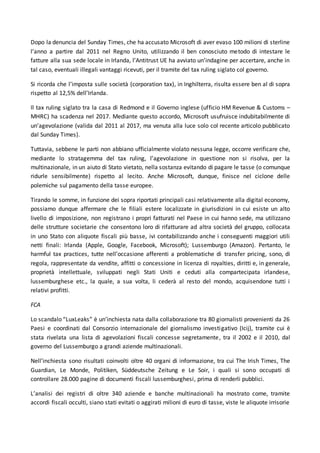Dopo la denuncia del Sunday Times, che ha accusato Microsoft di aver evaso 100 milioni di sterline
l’anno a partire dal 2011 nel Regno Unito, utilizzando il ben conosciuto metodo di intestare le
fatture alla sua sede locale in Irlanda, l’Antitrust UE ha avviato un’indagine per accertare, anche in
tal caso, eventuali illegali vantaggi ricevuti, per il tramite del tax ruling siglato col governo.
Si ricorda che l’imposta sulle società (corporation tax), in Inghilterra, risulta essere ben al di sopra
rispetto al 12,5% dell’Irlanda.
Il tax ruling siglato tra la casa di Redmond e il Governo inglese (ufficio HM Revenue & Customs –
MHRC) ha scadenza nel 2017. Mediante questo accordo, Microsoft usufruisce indubitabilmente di
un’agevolazione (valida dal 2011 al 2017, ma venuta alla luce solo col recente articolo pubblicato
dal Sunday Times).
Tuttavia, sebbene le parti non abbiano ufficialmente violato nessuna legge, occorre verificare che,
mediante lo stratagemma del tax ruling, l’agevolazione in questione non si risolva, per la
multinazionale, in un aiuto di Stato vietato, nella sostanza evitando di pagare le tasse (o comunque
ridurle sensibilmente) rispetto al lecito. Anche Microsoft, dunque, finisce nel ciclone delle
polemiche sul pagamento della tasse europee.
Tirando le somme, in funzione dei sopra riportati principali casi relativamente alla digital economy,
possiamo dunque affermare che le filiali estere localizzate in giurisdizioni in cui esiste un alto
livello di imposizione, non registrano i propri fatturati nel Paese in cui hanno sede, ma utilizzano
delle strutture societarie che consentono loro di rifatturare ad altra società del gruppo, collocata
in uno Stato con aliquote fiscali più basse, ivi contabilizzando anche i conseguenti maggiori utili
netti finali: Irlanda (Apple, Google, Facebook, Microsoft); Lussemburgo (Amazon). Pertanto, le
harmful tax practices, tutte nell’occasione afferenti a problematiche di transfer pricing, sono, di
regola, rappresentate da vendite, affitti o concessione in licenza di royalties, diritti e, in generale,
proprietà intellettuale, sviluppati negli Stati Uniti e ceduti alla compartecipata irlandese,
lussemburghese etc., la quale, a sua volta, li cederà al resto del mondo, acquisendone tutti i
relativi profitti.
FCA
Lo scandalo “LuxLeaks” è un’inchiesta nata dalla collaborazione tra 80 giornalisti provenienti da 26
Paesi e coordinati dal Consorzio internazionale del giornalismo investigativo (Icij), tramite cui è
stata rivelata una lista di agevolazioni fiscali concesse segretamente, tra il 2002 e il 2010, dal
governo del Lussemburgo a grandi aziende multinazionali.
Nell’inchiesta sono risultati coinvolti oltre 40 organi di informazione, tra cui The Irish Times, The
Guardian, Le Monde, Politiken, Süddeutsche Zeitung e Le Soir, i quali si sono occupati di
controllare 28.000 pagine di documenti fiscali lussemburghesi, prima di renderli pubblici.
L’analisi dei registri di oltre 340 aziende e banche multinazionali ha mostrato come, tramite
accordi fiscali occulti, siano stati evitati o aggirati milioni di euro di tasse, viste le aliquote irrisorie
 