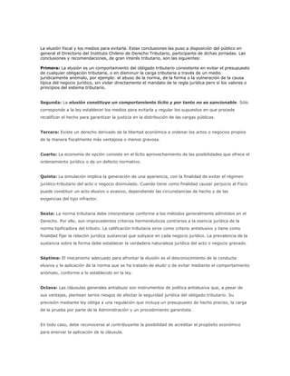 La elusión fiscal y los medios para evitarla. Estas conclusiones las puso a disposición del público en
general el Directorio del Instituto Chileno de Derecho Tributario, participante de dichas jornadas. Las
conclusiones y recomendaciones, de gran interés tributario, son las siguientes:

Primera: La elusión es un comportamiento del obligado tributario consistente en evitar el presupuesto
de cualquier obligación tributaria, o en disminuir la carga tributaria a través de un medio
jurídicamente anómalo, por ejemplo: el abuso de la norma, de la forma o la vulneración de la causa
típica del negocio jurídico, sin violar directamente el mandato de la regla jurídica pero sí los valores o
principios del sistema tributario.


Segunda: La elusión constituye un comportamiento lícito y por tanto no es sancionable. Sólo
corresponde a la ley establecer los medios para evitarla y regular los supuestos en que procede
recalificar el hecho para garantizar la justicia en la distribución de las cargas públicas.


Tercera: Existe un derecho derivado de la libertad económica a ordenar los actos o negocios propios
de la manera fiscalmente más ventajosa o menos gravosa.


Cuarto: La economía de opción consiste en el lícito aprovechamiento de las posibilidades que ofrece el
ordenamiento jurídico o de un defecto normativo.


Quinta: La simulación implica la generación de una apariencia, con la finalidad de evitar el régimen
jurídico-tributario del acto o negocio disimulado. Cuando tiene como finalidad causar perjuicio al Fisco
puede constituir un acto elusivo o evasivo, dependiendo las circunstancias de hecho y de las
exigencias del tipo infractor.


Sexta: La norma tributaria debe interpretarse conforme a los métodos generalmente admitidos en el
Derecho. Por ello, son improcedentes criterios hermenéuticos contrarios a la esencia jurídica de la
norma tipificadora del tributo. La calificación tributaria sirve como criterio antielusivo y tiene como
finalidad fijar la relación jurídica sustancial que subyace en cada negocio jurídico. La prevalencia de la
sustancia sobre la forma debe establecer la verdadera naturaleza jurídica del acto o negocio gravado.


Séptima: El mecanismo adecuado para afrontar la elusión es el desconocimiento de la conducta
elusiva y la aplicación de la norma que se ha tratado de eludir o de evitar mediante el comportamiento
anómalo, conforme a lo establecido en la ley.


Octava: Las cláusulas generales antiabuso son instrumentos de política antielusiva que, a pesar de
sus ventajas, plantean serios riesgos de afectar la seguridad jurídica del obligado tributario. Su
previsión mediante ley obliga a una regulación que incluya un presupuesto de hecho preciso, la carga
de la prueba por parte de la Administración y un procedimiento garantista.


En todo caso, debe reconocerse al contribuyente la posibilidad de acreditar el propósito económico
para enervar la aplicación de la cláusula.
 